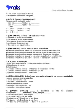 O nosso objetivo é a sua Aprovação


d) Foi eu quem paguei as suas dívidas.
e) Há de existir professores esforçados.

34. (UF-PR) Enumere (verbo posposto):
(1) cantamos (2) cantais (3) cantam
( ) Ele e ela ................. / ( ) Eu e tu ....................
( ) Ele e eu .................. / ( ) Eu e ela ..................
( ) Tu e ele ...................
a) 3 - 1 - 1 - 1 - 2 d) 3 - 3 - 3 - 1 - 2
b) 3 - 2 - 1 - 1 - 2 e) 3 - 1 - 1 - 1 - 3
c) 1 - 2 - 3 - 1 - 2

35. (MED-SANTOS) Assinale a alternativa incorreta:
a) Precisam-se alunos especializados.
b) Precisa-se de alunos especializados.
c) Precisam-se de alunos competentes.
d) Assiste-se a filmes nacionais.
e) Obedeça-se aos regulamentos.

36. (MED-SANTOS) Apenas uma das frases está correta:
Nesta casa, consertam-se televisores e precisa-se de técnicos em eletrônica.
Nesta casa, conserta-se televisores e precisam-se de técnicos em eletrônica.
Nesta casa, conserta-se televisores e precisa-se de técnicos em eletrônica.
Nesta casa, consertam-se televisores e precisam-se de técnicos em eletrônica.
Nesta casa, consertam-se televisores e precisa-se técnicos em eletrônica.

37. (ITA) Dada as sentenças:
1. Eram duas horas da tarde. 2. Fui eu que resolvi o problema.
3. Hoje são sete de março.
Deduzimos que:
a) Apenas a sentença número 1 está correta d) Todas estão corretas
b) Apenas a sentença número 2 está correta e) n.d.a
c) Apenas a sentença número 3 está correta

38. (CARLOS CHAGAS)) Sr. Professor, peço ao Sr. a fineza de me ............ a quinta lição,
e ............ a ............ anterior decisão.
a) enviar - reconsiderar - sua
b) enviardes - reconsiderardes - vossa
c) enviar - reconsiderar - vossa
d) enviardes - reconsiderardes - sua
e) enviardes - reconsiderar - vossa

39. (CARLOS CHAGAS)) .......... V. Excelência, se                          não     me      apresento
pessoalmente ............, embora aqui esteja, sempre ............ .
a) Perdoai-me - a vós - a vosso dispor
b) Perdoe-me - ao Sr. - ao seu dispor
c) Perdoai-me - a V. Excelência - a seu dispor
d) Perdoe-me - a V. Excelência - a seu dispor
e) Perdoai-me - a V. Excelência - ao dispor de V. Excelência
 