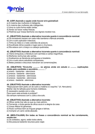 O nosso objetivo é a sua Aprovação




40. (USP) Assinale a opção onde houver erro gramatical:
a) A maioria das mulheres é inteligente.
b) A maioria das mulheres são inteligentes.
c) Uma ou outra forma estão certas.
d) Ainda vai haver noites frescas.
e) Pedimos que Vossa Senhoria vos digneis receber-nos.

41. (OBJETIVO) Assinale a alternativa incorreta quanto à concordância nominal:
a) Os torcedores traziam em cada mão bandeira e flâmula amarela.
b) Um e outro aplicador indecisos.
c) Tinha as mãos e o rosto coloridos de púrpura.
d) Escolheste ótima ocasião e lugar para o churrasco.
e) Ele estava com o braço e a cabeça quebradas.

42. (OBJETIVO) Assinale a alternativa incorreta quanto à concordância nominal:
a) Vieira enriqueceu a literatura com sermões e cartas magníficas.
b) Mulheres nenhumas são santas.
c) Analisamos as literaturas portuguesa e brasileira.
d) Um e outro aluno estudioso compareceu.
e) Belas poesias e discursos marcaram as comemorações.

43. (OBJETIVO) "Envio-lhe ............ os planos ainda em estudo e ........... explicações
dadas pelo candidato e secretária ............ ."
a) anexo - bastantes - atenciosos
b) anexos - bastante - atenciosos
c) anexos - bastantes - atenciosas
d) anexos - bastantes - atenciosos
e) anexo - bastante - atenciosa

44. (OBJETIVO) Assinale a alternativa incorreta:
"Repousavam bem perto um do outro a matéria e o espírito." (A. Herculano)
Mulher não foi talhada para homens indefesos.
É necessário cautela com a vida.
Para quem esta entrada é proibida?
Ela sempre namorava com a Júlia a tira-colo.

45. (OBJETIVO) Assinale a alternativa incorreta:
a) Olhos verde-mar são os que eu mais admiro.
b) Fernanda, a linda garota de olhos azuis é a alegria da casa.
c) Vossa Alteza foi generoso.
d) Paulo conhece bem as línguas gregas e latinas.
e) Comprei um carro verde-abacate.

46. (MED-ITAJUBÁ) Em todas as frases a concordância nominal se fez corretamente,
exceto em:
a) Os soldados, agora, estão todos alerta.
b) Ela possuía bastante recursos para viajar.
 