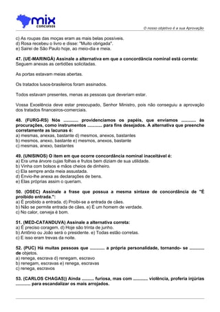 O nosso objetivo é a sua Aprovação


c) As roupas das moças eram as mais belas possíveis.
d) Rosa recebeu o livro e disse: "Muito obrigada".
e) Sairei de São Paulo hoje, ao meio-dia e meia.

47. (UE-MARINGÁ) Assinale a alternativa em que a concordância nominal está correta:
Seguem anexas as certidões solicitadas.

As portas estavam meias abertas.

Os tratados lusos-brasileiros foram assinados.

Todos estavam presentes, menas as pessoas que deveriam estar.

Vossa Excelência deve estar preocupado, Senhor Ministro, pois não conseguiu a aprovação
dos tratados financeiros-comerciais.

48. (FURG-RS) Nós ............ providenciamos os papéis, que enviamos ............ às
procurações, como instrumentos ............ para fins desejados. A alternativa que preenche
corretamente as lacunas é:
a) mesmas, anexas, bastante d) mesmos, anexos, bastantes
b) mesmos, anexo, bastante e) mesmos, anexos, bastante
c) mesmas, anexo, bastantes

49. (UNISINOS) O item em que ocorre concordância nominal inaceitável é:
a) Era uma árvore cujas folhas e frutos bem diziam de sua utilidade.
b) Vinha com bolsos e mãos cheios de dinheiro.
c) Ela sempre anda meia assustada.
d) Envio-lhe anexa as declarações de bens.
e) Elas próprias assim o queriam.

50. (OSEC) Assinale a frase que possua a mesma sintaxe de concordância de "É
proibido entrada.":
a) É proibido a entrada. d) Proibi-se a entrada de cães.
b) Não se permite entrada de cães. e) É um homem de verdade.
c) No calor, cerveja é bom.

51. (MED-CATANDUVA) Assinale a alternativa correta:
a) É preciso coragem. d) Hoje são trinta de junho.
b) Antônio ou João será o presidente. e) Todas estão corretas.
c) E isso eram trevas da noite.

52. (PUC) Há muitas pessoas que ............ a própria personalidade, tornando- se ............
de objetos.
a) renega, escrava d) renegam, escravo
b) renegam, escravas e) renega, escravas
c) renega, escravos

53. (CARLOS CHAGAS)) Ainda .......... furiosa, mas com ............ violência, proferia injúrias
............ para escandalizar os mais arrojados.
 
