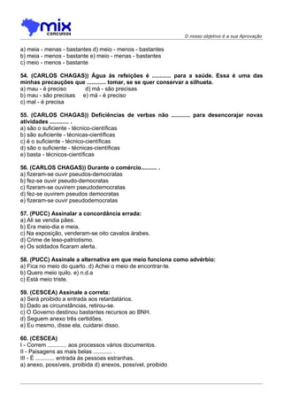 O nosso objetivo é a sua Aprovação


a) meia - menas - bastantes d) meio - menos - bastantes
b) meia - menos - bastante e) meio - menas - bastantes
c) meio - menos - bastante

54. (CARLOS CHAGAS)) Água às refeições é ............ para a saúde. Essa é uma das
minhas precauções que ............ tomar, se se quer conservar a silhueta.
a) mau - é preciso     d) má - são precisas
b) mau - são precisas e) má - é preciso
c) mal - é precisa

55. (CARLOS CHAGAS)) Deficiências de verbas não ............ para desencorajar novas
atividades ............ .
a) são o suficiente - técnico-científicas
b) são suficiente - técnicas-científicas
c) é o suficiente - técnico-científicas
d) são o suficiente - técnicas-científicas
e) basta - técnicos-científicas

56. (CARLOS CHAGAS)) Durante o comércio.......... .
a) fizeram-se ouvir pseudos-democratas
b) fez-se ouvir pseudo-democratas
c) fizeram-se ouvirem pseudodemocratas
d) fez-se ouvirem pseudos democratas
e) fizeram-se ouvir pseudodemocratas

57. (PUCC) Assinalar a concordância errada:
a) Ali se vendia pães.
b) Era meio-dia e meia.
c) Na exposição, venderam-se oito cavalos árabes.
d) Crime de leso-patriotismo.
e) Os soldados ficaram alerta.

58. (PUCC) Assinale a alternativa em que meio funciona como advérbio:
a) Fica no meio do quarto. d) Achei o meio de encontrar-te.
b) Quero meio quilo. e) n.d.a
c) Está meio triste.

59. (CESCEA) Assinale a correta:
a) Será proibido a entrada aos retardatários.
b) Dado as circunstâncias, retirou-se.
c) O Governo destinou bastantes recursos ao BNH.
d) Seguem anexo três certidões.
e) Eu mesmo, disse ela, cuidarei disso.

60. (CESCEA)
I - Correm ............ aos processos vários documentos.
II - Paisagens as mais belas ............ .
III - É ............ entrada às pessoas estranhas.
a) anexo, possíveis, proibida d) anexos, possível, proibido
 