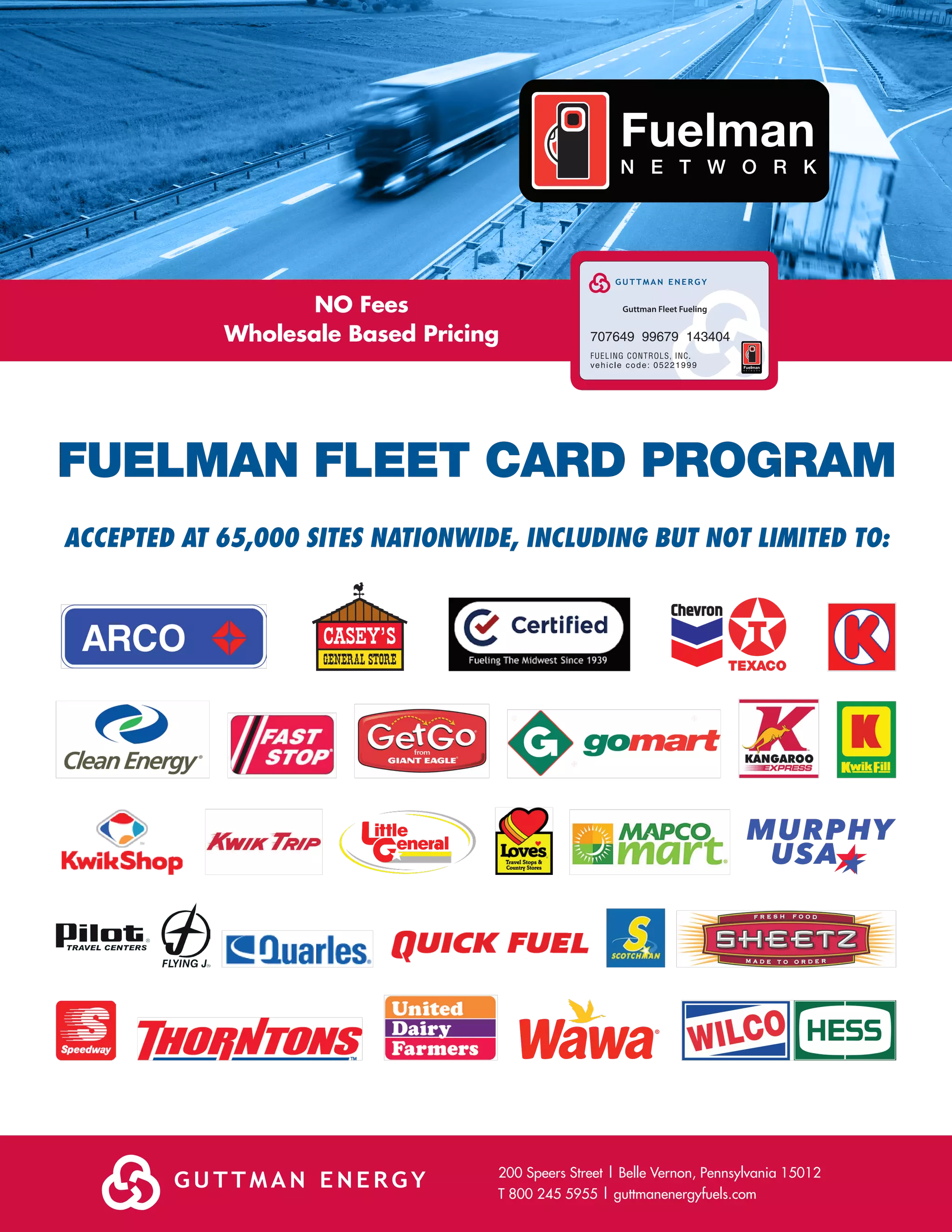 FUELMAN FLEET CARD PROGRAM
200 Speers Street | Belle Vernon, Pennsylvania 15012
T 800 245 5955 | guttmanenergyfuels.com
Guttman Fleet FuelingNO Fees
Wholesale Based Pricing
ACCEPTED AT 65,000 SITES NATIONWIDE, INCLUDING BUT NOT LIMITED TO: