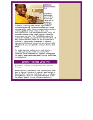 Children of
Richmond's East
End.
To give our
students the
opportunity to
invest in the
Center and its
growth, we
included our
students in a campaign effort over the eight weeks of
Summer Promise - the "Small Change Makes Big Change"
campaign. At the start of the summer each student received a
small change box to collect donations. They were
encouraged to raise funds amongst their friends, family, and
neighbors. Students turned in their collected change to a
larger change box in the Peter Paul lobby throughout the
summer. On the 27th, we celebrated our student's efforts with
a big Pancake Breakfast, which was also an opportunity to
fundraise for the Campaign. Guests paid for pancakes,
toppings, breakfast sides, refreshments and a dessert raffle,
with proceeds going to support the campaign. It was a great
event!
We work to teach our students to give back, which is a
powerful way to feel like and BE a member of their
community. When the doors of our expanded building open,
our students will know that they helped build the walls of their
new classrooms.
Summer Promise Lowdown
A Snapshot on Some of the Highlights from Summer
Promise
Keeping kids busy is something Peter Paul has gotten pretty
good at. Summer Promise is an especially good example of
that skill, which is when our students are with us for full days
over eight weeks. Here, we have just a snapshot of all that
our students were up to during Summer Promise 2016.
 