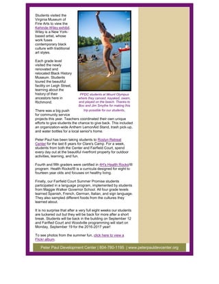 Students visited the
Virginia Museum of
Fine Arts to view the
Kehinde Wiley exhibit.
Wiley is a New York-
based artist, whose
work fuses
contemporary black
culture with traditional
art styles.
Each grade level
visited the newly
renovated and
relocated Black History
Museum. Students
toured the beautiful
facility on Leigh Street,
learning about the
history of their
ancestors here in
Richmond.
There was a big push
for community service
projects this year. Teachers coordinated their own unique
efforts to give students the chance to give back. This included
an organization-wide Anthem LemonAid Stand, trash pick-up,
and water bottles for a local senior's home.
Peter Paul has been taking students to Roslyn Retreat
Center for the last 8 years for Clare's Camp. For a week,
students from both the Center and Fairfield Court, spend
every day out at the beautiful riverfront property for outdoor
activities, learning, and fun.
Fourth and fifth graders were certified in 4H's Health Rocks!®
program. Health Rocks!® is a curricula designed for eight to
fourteen year olds and focuses on healthy living.
Finally, our Fairfield Court Summer Promise students
participated in a language program, implemented by students
from Maggie Walker Governor School. All four grade levels
learned Spanish, French, German, Italian, and sign language.
They also sampled different foods from the cultures they
learned about.
It is no surprise that after a very full eight weeks our students
are tuckered out but they will be back for more after a short
break. Students will be back in the building on September 12
and Farifled Court and Woodville programming will start on
Monday, September 19 for the 2016-2017 year!
To see photos from the summer fun, click here to view a
Flickr album.
PPDC students at Mount Olympus
where they canoed, kayaked, swam,
and played on the beach. Thanks to
Boo and Jim Smythe for making this
trip possible for our students.
Peter Paul Development Center | 804-780-1195 | www.peterpauldevcenter.org
 