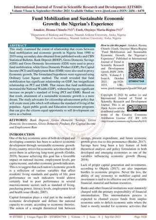 International Journal of Trend in Scientific Research and Development (IJTSRD)
Volume 5 Issue 6, September-October 2021 Available Online: www.ijtsrd.com e-ISSN: 2456 – 6470
@ IJTSRD | Unique Paper ID – IJTSRD47568 | Volume – 5 | Issue – 6 | Sep-Oct 2021 Page 1026
Fund Mobilization and Sustainable Economic
Growth; the Nigerian’s Experience
Amakor, Ifeoma Chinelo PhD1
; Eneh, Onyinye Maria-Regina PhD2
1
Department of Banking and Finance, Nnamdi Azikiwe University, Awka, Nigeria
2
Department of Accountancy, Nnamdi Azikiwe University, Awka, Nigeria
ABSTRACT
This study examined the extent of relationship that exists between
fund mobilization and economic growth in Nigeria from 1990 to
2019 using secondary data obtained from published works and CBN
Statistical Bulletin. Bank Deposit (BDEP), Gross Domestic Savings
(GDS) and Gross Domestic Investments (GDI) were used to proxy
fund mobilization, while Gross Domestic Product (GDP), Per Capital
Income (PCI) and Employment Rate (EMR) were also used to proxy
Economic growth. The formulated hypotheses were regressed using
Ordinary Least Square method. The result revealed that fund
mobilization has significant relationship on GDP, but insignificant
relationship on PCI and EMR. That means that fund mobilization
increased the National Wealth (GDP), without having any significant
increase on people’s standard of living (PCI and EMR). Based on
that result, attainment of a sustainable economic growth is a mere
dream. The study advocates for citizenship advancement policy that
will create more jobs which will enhance the standard of living of the
populace. Again public goods and Education investment programs
that can give the citizens equal opportunity to self development can
serve as a bailout.
KEYWORDS: Bank Deposit, Gross Domestic Savings, Gross
Domestic Investments, Gross Domestic Product, Per Capital Income
and Employment Rate
How to cite this paper: Amakor, Ifeoma
Chinelo | Eneh, Onyinye Maria-Regina
"Fund Mobilization and Sustainable
Economic Growth; the Nigerian’s
Experience" Published in International
Journal of Trend in
Scientific Research
and Development
(ijtsrd), ISSN: 2456-
6470, Volume-5 |
Issue-6, October
2021, pp.1026-
1033, URL:
www.ijtsrd.com/papers/ijtsrd47568.pdf
Copyright © 2021 by author (s) and
International Journal of Trend in
Scientific Research and Development
Journal. This is an
Open Access article
distributed under the
terms of the Creative Commons
Attribution License (CC BY 4.0)
(http://creativecommons.org/licenses/by/4.0)
INTRODUCTION
One of the key economic aims of both developed and
developing countries has been to achieve economic
development through sustainable economic growth.
Every country strives for economic activities that will
assist them in achieving long-term growth (Goldin,
2019), because achieving this goal has a favorable
impact on national income, employment levels, per
capita income, and other economic growth indicators.
This is to suggest that each nation's economic growth
is a reflection of various variables that affect
residents' living standards and quality of life; poor
performance on such indicators would almost
certainly lead to poor performance in several
macroeconomic sectors such as standard of living,
purchasing power, literacy levels, employment level
and health issue (Rodri, 2007).
Capital formation plays a vital part in the model of
economic development and defines the national
capacity to create, according to economic theories.
The notion of a straight theoretical link between
savings, present expenditure, and future economic
growth gives rise to this prominence (Beshir, 2017).
Savings have long been a key feature of both
theoretical analysis and policy formulation in both
developed and emerging economies as one of the
variables influencing economic growth (Rasaq,
2019).
Lack of proper capital generation and investments,
according to Okpala (2017), are also important
hurdles to economic progress. Never the less, the
ability of any economy to mobilize capital and
investment is tied to its effective use of her available
financial, material and human resources.
Banks and other financial institutions were statutorily
charged with the primary responsibility of financial
intermediation. This intermediation process is
expected to channel excess funds from surplus
economic units to deficit economic units where the
fund is mostly needed for economic activities that
IJTSRD47568
 
