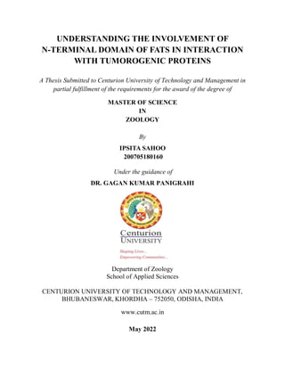UNDERSTANDING THE INVOLVEMENT OF
N-TERMINAL DOMAIN OF FATS IN INTERACTION
WITH TUMOROGENIC PROTEINS
A Thesis Submitted to Centurion University of Technology and Management in
partial fulfillment of the requirements for the award of the degree of
MASTER OF SCIENCE
IN
ZOOLOGY
By
IPSITA SAHOO
200705180160
Under the guidance of
DR. GAGAN KUMAR PANIGRAHI
Department of Zoology
School of Applied Sciences
CENTURION UNIVERSITY OF TECHNOLOGY AND MANAGEMENT,
BHUBANESWAR, KHORDHA – 752050, ODISHA, INDIA
www.cutm.ac.in
May 2022
 