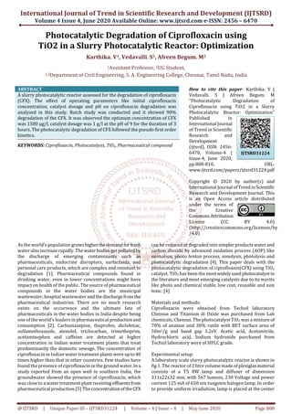 International Journal of Trend in Scientific Research and Development (IJTSRD)
Volume 4 Issue 4, June 2020 Available Online: www.ijtsrd.com e-ISSN: 2456 – 6470
@ IJTSRD | Unique Paper ID – IJTSRD31224 | Volume – 4 | Issue – 4 | May-June 2020 Page 808
Photocatalytic Degradation of Ciprofloxacin using
TiO2 in a Slurry Photocatalytic Reactor: Optimization
Karthika. V1, Vedavalli. S2, Afreen Begum. M2
1Assistant Professor, 2UG Student,
1,2Department of Civil Engineering, S. A. Engineering College, Chennai, Tamil Nadu, India
ABSTRACT
A slurry photocatalytic reactor assessed for the degradation of ciprofloxacin
(CFX). The effect of operating parameters like initial ciprofloxacin
concentration, catalyst dosage and pH on ciprofloxacin degradation was
analysed in this study. Batch study was conducted and it showed 90%
degradation of the CFX. It was observed the optimum concentration of CFX
was 1500 μg/l, catalyst dosage was 1 g/l at the pH of 9 for the duration of 3
hours. The photocatalytic degradation of CFX followed the pseudo first order
kinetics.
KEYWORDS: Ciprofloxacin, Photocatalysis, TiO2, Pharmaceutical compound
How to cite this paper: Karthika. V |
Vedavalli. S | Afreen Begum. M
"Photocatalytic Degradation of
Ciprofloxacin using TiO2 in a Slurry
Photocatalytic Reactor: Optimization"
Published in
International Journal
of Trend in Scientific
Research and
Development
(ijtsrd), ISSN: 2456-
6470, Volume-4 |
Issue-4, June 2020,
pp.808-810, URL:
www.ijtsrd.com/papers/ijtsrd31224.pdf
Copyright © 2020 by author(s) and
International Journal ofTrendinScientific
Research and Development Journal. This
is an Open Access article distributed
under the terms of
the Creative
CommonsAttribution
License (CC BY 4.0)
(http://creativecommons.org/licenses/by
/4.0)
As the world’s population growshigherthedemandforfresh
water also increase rapidly. Thewater bodiesgetpollutedby
the discharge of emerging contaminants such as
pharmaceuticals, endocrine disruptors, surfactants, and
personal care products, which are complex and resistant to
degradation [1]. Pharmaceutical compounds found in
drinking water, even in lower concentrations might have
impact on health of the public. The source of pharmaceutical
compounds in the water bodies are the municipal
wastewater, hospital wastewaterandthedischargefromthe
pharmaceutical industries. There are no much research
exists on the occurrence and the ultimate fate of
pharmaceuticals in the water bodies in India despite being
one of the world’s leaders in pharmaceutical productionand
consumption [2]. Carbamazepine, ibuprofen, diclofenac,
sulfamethoxazole, atenolol, triclocarban, trimethoprim,
acetaminophen and caffeine are detected at higher
concentration in Indian water treatment plants that treat
predominantly the domestic sewage. The concentration of
ciprofloxacin in Indian water treatment plantswereupto 40
times higher than that in other countries. Few studies have
found the presence of ciprofloxacin in the ground water.Ina
study reported from an open well in southern India, the
groundwater showed the presence of ciprofloxacin, which
was close to a water treatment plantreceiving effluentsfrom
pharmaceutical production.[5] The concentrationoftheCFX
can be reduced or degraded into simplerproductswaterand
carbon dioxide by advanced oxidation process (AOP) like
ozonation, photo fenton process, sonolysis, photolysis and
photocatalytic degradation [4]. This paper deals with the
photocatalytic degradation of ciprofloaxin(CFX) using TiO2
catalyst. TiO2 has been the mostwidelyusedphotocatalystin
the literature and most emerging catalysts due to its merits
like photo and chemical stable, low cost, reusable and non
toxic. [4]
Materials and methods:
Ciprofloxacin were obtained from Techsil laboratory
Chennai and Titanium di Oxide was purchased from Lab
chemicals, Chennai. The photocatalyst TiO2 was a mixture of
70% of anatase and 30% rutile with BET surface area of
50m2/g and band gap 3.2eV. Acetic acid, Acetonitrile,
Hydrochloric acid, Sodium hydroxide purchased from
Techsil laboratory were of HPLC grade.
Experimental setup:
A laboratory scale slurry photocatalytic reactor is shown in
fig 1. The reactor of 2 litre volume made of plexiglasmaterial
consists of a T5 8W lamp and diffuser of dimension
311x22x32 mm, with 567 lumens, 230 Voltage and power
current 125 mA of 650 nm tungsten halogen lamp. In order
to provide uniform irradiation, lamp is placed at the center
IJTSRD31224
 