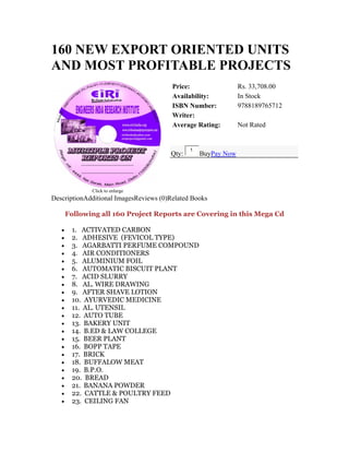 160 NEW EXPORT ORIENTED UNITS
AND MOST PROFITABLE PROJECTS
Click to enlarge
Price: Rs. 33,708.00
Availability: In Stock
ISBN Number: 9788189765712
Writer:
Average Rating: Not Rated
Qty:
1
BuyPay Now
DescriptionAdditional ImagesReviews (0)Related Books
Following all 160 Project Reports are Covering in this Mega Cd
• 1. ACTIVATED CARBON
• 2. ADHESIVE (FEVICOL TYPE)
• 3. AGARBATTI PERFUME COMPOUND
• 4. AIR CONDITIONERS
• 5. ALUMINIUM FOIL
• 6. AUTOMATIC BISCUIT PLANT
• 7. ACID SLURRY
• 8. AL. WIRE DRAWING
• 9. AFTER SHAVE LOTION
• 10. AYURVEDIC MEDICINE
• 11. AL. UTENSIL
• 12. AUTO TUBE
• 13. BAKERY UNIT
• 14. B.ED & LAW COLLEGE
• 15. BEER PLANT
• 16. BOPP TAPE
• 17. BRICK
• 18. BUFFALOW MEAT
• 19. B.P.O.
• 20. BREAD
• 21. BANANA POWDER
• 22. CATTLE & POULTRY FEED
• 23. CEILING FAN
 