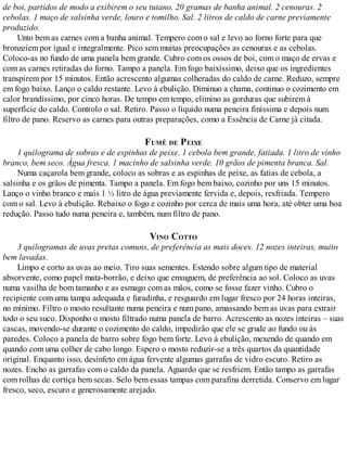 de boi, partidos de modo a exibirem o seu tutano. 20 gramas de banha animal. 2 cenouras. 2
cebolas. 1 maço de salsinha verde, louro e tomilho. Sal. 2 litros de caldo de carne previamente
produzido.
Unto bem as carnes com a banha animal. Tempero com o sal e levo ao forno forte para que
bronzeiem por igual e integralmente. Pico sem muitas preocupações as cenouras e as cebolas.
Coloco-as no fundo de uma panela bem grande. Cubro com os ossos de boi, com o maço de ervas e
com as carnes retiradas do forno. Tampo a panela. Em fogo baixíssimo, deixo que os ingredientes
transpirem por 15 minutos. Então acrescento algumas colheradas do caldo de carne. Reduzo, sempre
em fogo baixo. Lanço o caldo restante. Levo à ebulição. Diminuo a chama, continuo o cozimento em
calor brandíssimo, por cinco horas. De tempo em tempo, elimino as gorduras que subirem à
superfície do caldo. Controlo o sal. Retiro. Passo o líquido numa peneira finíssima e depois num
filtro de pano. Reservo as carnes para outras preparações, como a Essência de Carne já citada.
FUMÊ DE PEIXE
1 quilograma de sobras e de espinhas de peixe. 1 cebola bem grande, fatiada. 1 litro de vinho
branco, bem seco. Água fresca. 1 macinho de salsinha verde. 10 grãos de pimenta branca. Sal.
Numa caçarola bem grande, coloco as sobras e as espinhas de peixe, as fatias de cebola, a
salsinha e os grãos de pimenta. Tampo a panela. Em fogo bem baixo, cozinho por uns 15 minutos.
Lanço o vinho branco e mais 1 ½ litro de água previamente fervida e, depois, resfriada. Tempero
com o sal. Levo à ebulição. Rebaixo o fogo e cozinho por cerca de mais uma hora, até obter uma boa
redução. Passo tudo numa peneira e, também, num filtro de pano.
VINO COTTO
3 quilogramas de uvas pretas comuns, de preferência as mais doces. 12 nozes inteiras, muito
bem lavadas.
Limpo e corto as uvas ao meio. Tiro suas sementes. Estendo sobre algum tipo de material
absorvente, como papel mata-borrão, e deixo que enxuguem, de preferência ao sol. Coloco as uvas
numa vasilha de bom tamanho e as esmago com as mãos, como se fosse fazer vinho. Cubro o
recipiente com uma tampa adequada e furadinha, e resguardo em lugar fresco por 24 horas inteiras,
no mínimo. Filtro o mosto resultante numa peneira e num pano, amassando bem as uvas para extrair
todo o seu suco. Disponho o mosto filtrado numa panela de barro. Acrescento as nozes inteiras – suas
cascas, movendo-se durante o cozimento do caldo, impedirão que ele se grude ao fundo ou às
paredes. Coloco a panela de barro sobre fogo bem forte. Levo à ebulição, mexendo de quando em
quando com uma colher de cabo longo. Espero o mosto reduzir-se a três quartos da quantidade
original. Enquanto isso, desinfeto em água fervente algumas garrafas de vidro escuro. Retiro as
nozes. Encho as garrafas com o caldo da panela. Aguardo que se resfriem. Então tampo as garrafas
com rolhas de cortiça bem secas. Selo bem essas tampas com parafina derretida. Conservo em lugar
fresco, seco, escuro e generosamente arejado.
 