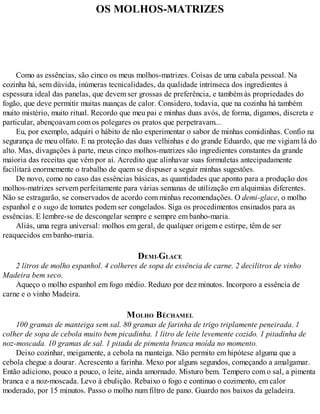 OS MOLHOS-MATRIZES
Como as essências, são cinco os meus molhos-matrizes. Coisas de uma cabala pessoal. Na
cozinha há, sem dúvida, inúmeras tecnicalidades, da qualidade intrínseca dos ingredientes à
espessura ideal das panelas, que devem ser grossas de preferência, e também às propriedades do
fogão, que deve permitir muitas nuanças de calor. Considero, todavia, que na cozinha há também
muito mistério, muito ritual. Recordo que meu pai e minhas duas avós, de forma, digamos, discreta e
particular, abençoavam com os polegares os pratos que perpetravam...
Eu, por exemplo, adquiri o hábito de não experimentar o sabor de minhas comidinhas. Confio na
segurança de meu olfato. E na proteção das duas velhinhas e do grande Eduardo, que me vigiam lá do
alto. Mas, divagações à parte, meus cinco molhos-matrizes são ingredientes constantes da grande
maioria das receitas que vêm por aí. Acredito que alinhavar suas formuletas antecipadamente
facilitará enormemente o trabalho de quem se dispuser a seguir minhas sugestões.
De novo, como no caso das essências básicas, as quantidades que aponto para a produção dos
molhos-matrizes servem perfeitamente para várias semanas de utilização em alquimias diferentes.
Não se estragarão, se conservados de acordo com minhas recomendações. O demi-glace, o molho
espanhol e o sugo de tomates podem ser congelados. Siga os procedimentos ensinados para as
essências. E lembre-se de descongelar sempre e sempre em banho-maria.
Aliás, uma regra universal: molhos em geral, de qualquer origem e estirpe, têm de ser
reaquecidos em banho-maria.
DEMI-GLACE
2 litros de molho espanhol. 4 colheres de sopa de essência de carne. 2 decilitros de vinho
Madeira bem seco.
Aqueço o molho espanhol em fogo médio. Reduzo por dez minutos. Incorporo a essência de
carne e o vinho Madeira.
MOLHO BÉCHAMEL
100 gramas de manteiga sem sal. 80 gramas de farinha de trigo triplamente peneirada. 1
colher de sopa de cebola muito bem picadinha. 1 litro de leite levemente cozido. 1 pitadinha de
noz-moscada. 10 gramas de sal. 1 pitada de pimenta branca moída no momento.
Deixo cozinhar, meigamente, a cebola na manteiga. Não permito em hipótese alguma que a
cebola chegue a dourar. Acrescento a farinha. Mexo por alguns segundos, começando a amalgamar.
Então adiciono, pouco a pouco, o leite, ainda amornado. Misturo bem. Tempero com o sal, a pimenta
branca e a noz-moscada. Levo à ebulição. Rebaixo o fogo e continuo o cozimento, em calor
moderado, por 15 minutos. Passo o molho num filtro de pano. Guardo nos baixos da geladeira.
 