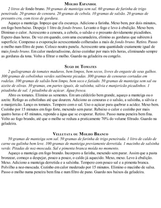 MOLHO ESPANHOL
2 litros de fondo bruno. 50 gramas de manteiga sem sal. 60 gramas de farinha de trigo
peneirada. 20 gramas de cenoura. 20 gramas de cebola. 10 gramas de salsão. 20 gramas de
presunto cru, com ticos de gordura.
Aqueço a manteiga. Impeço que ela escureça. Adiciono a farinha. Mexo bem, por dois minutos,
em fogo bem baixo. Despejo 1 litro de fondo bruno. Levanto o fogo e levo à ebulição. Mexo bem.
Diminuo o calor. Acrescento a cenoura, a cebola, o salsão e o presunto devidamente picadinhos.
Espero duas horas. De vez em quando, com uma escumadeira, elimino as gorduras que subirem à
superfície. Compenso a evaporação acrescentando colheradas a mais de fondo bruno. Retiro. Passo
o molho num filtro de pano. Coloco noutra panela. Acrescento uma quantidade exatamente igual de
mais fondo bruno. Em calor moderadíssimo, deixo cozinhar por mais três horas, eliminando sempre
as gorduras da tona. Volto a filtrar o molho. Guardo na geladeira ou congelo.
SUGO DE TOMATES
2 quilogramas de tomates maduros, bem limpos, bem secos, livres do engaste de seus galhos.
300 gramas de cebolinhas verdes sutilmente picadas. 300 gramas de cenouras cortadas em
rodelas. 100 gramas de salsão bem limpo, bem seco e fatiado. 50 gramas de manteiga sem sal ou
azeite de olivas. 30 gramas, em partes iguais, de salsinha, sálvia e manjericão picadinhos. 1
pitadinha de sal. 1 pitadinha de açúcar. Água fresca.
Abro os tomates. Elimino as sementes. Em um caldeirão bem grande, aqueço a manteiga ou o
azeite. Refogo as cebolinhas até que dourem. Adiciono as cenouras e o salsão, a salsinha, a sálvia e
o manjericão. Lanço os tomates. Tempero com o sal. Uso o açúcar para quebrar a acidez. Mexo bem.
Cozinho por 15 minutos em fogo forte, mexendo sem parar. Rebaixo o calor e cozinho por mais
quatro horas e 45 minutos, repondo a água que se evaporar. Retiro. Passo numa peneira bem fina.
Volto ao fogo brando, até que o molho se reduza a praticamente 70% do volume filtrado. Guardo na
geladeira.
VELLUTATA OU MOLHO BRANCO
50 gramas de manteiga sem sal. 50 gramas de farinha de trigo peneirada. 1 litro de caldo de
carne ou galinha bem leve. 100 gramas de manteiga previamente derretida. 1 macinho de salsinha
verde. Pitadas de noz-moscada. Sal e pimenta branca moída no momento.
Aqueço a manteiga em fogo brando. Incorporo a farinha, mexendo sem parar. Assim que a pasta
bronzear, começo a despejar, pouco a pouco, o caldo já aquecido. Mexo, mexo. Levo à ebulição.
Mexo. Adiciono a manteiga derretida e a salsinha. Tempero com pouco sal e a pimenta branca.
Polvilho a noz-moscada. Cozinho em calor moderado por 15 minutos. Elimino o macinho de salsa.
Passo o molho numa peneira bem fina e num filtro de pano. Guardo nos baixos da geladeira.
 