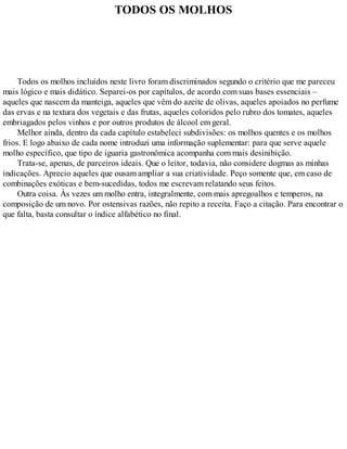 TODOS OS MOLHOS
Todos os molhos incluídos neste livro foram discriminados segundo o critério que me pareceu
mais lógico e mais didático. Separei-os por capítulos, de acordo com suas bases essenciais –
aqueles que nascem da manteiga, aqueles que vêm do azeite de olivas, aqueles apoiados no perfume
das ervas e na textura dos vegetais e das frutas, aqueles coloridos pelo rubro dos tomates, aqueles
embriagados pelos vinhos e por outros produtos de álcool em geral.
Melhor ainda, dentro da cada capítulo estabeleci subdivisões: os molhos quentes e os molhos
frios. E logo abaixo de cada nome introduzi uma informação suplementar: para que serve aquele
molho específico, que tipo de iguaria gastronômica acompanha com mais desinibição.
Trata-se, apenas, de parceiros ideais. Que o leitor, todavia, não considere dogmas as minhas
indicações. Aprecio aqueles que ousam ampliar a sua criatividade. Peço somente que, em caso de
combinações exóticas e bem-sucedidas, todos me escrevam relatando seus feitos.
Outra coisa. Às vezes um molho entra, integralmente, com mais apregoalhos e temperos, na
composição de um novo. Por ostensivas razões, não repito a receita. Faço a citação. Para encontrar o
que falta, basta consultar o índice alfabético no final.
 