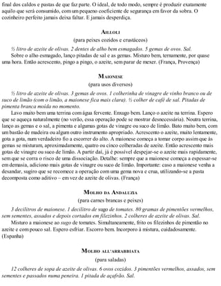 final dos caldos e pastas de que faz parte. O ideal, de todo modo, sempre é produzir exatamente
aquilo que será consumido, com um pequeno coeficiente de segurança em favor da sobra. O
cozinheiro perfeito jamais deixa faltar. E jamais desperdiça.
AILLOLI
(para peixes cozidos e crustáceos)
½ litro de azeite de olivas. 2 dentes de alho bem esmagados. 5 gemas de ovos. Sal.
Sobre o alho esmagado, lanço pitadas de sal e as gemas. Misturo bem, ternamente, por quase
uma hora. Então acrescento, pingo a pingo, o azeite, sem parar de mexer. (França, Provença)
MAIONESE
(para usos diversos)
½ litro de azeite de olivas. 3 gemas de ovos. 1 colherinha de vinagre de vinho branco ou de
suco de limão (com o limão, a maionese fica mais clara). ½ colher de café de sal. Pitadas de
pimenta branca moída no momento.
Lavo muito bem uma terrina com água fervente. Enxugo bem. Lanço o azeite na terrina. Espero
que se aqueça naturalmente (no verão, essa operação pode se mostrar desnecessária). Noutra terrina,
lanço as gemas e o sal, a pimenta e algumas gotas de vinagre ou suco de limão. Bato muito bem, com
um bastão de madeira ou algum outro instrumento apropriado. Acrescento o azeite, muito lentamente,
gota a gota, num verdadeiro fio a escorrer do alto. A maionese começa a tomar corpo assim que às
gemas se misturam, aproximadamente, quatro ou cinco colheradas de azeite. Então acrescento mais
gotas de vinagre ou suco de limão. A partir daí, já é possível despejar-se o azeite mais rapidamente,
sem que se corra o risco de uma dissociação. Detalhe: sempre que a maionese começa a espessar-se
em demasia, adiciono mais gotas de vinagre ou suco de limão. Importante: caso a maionese venha a
desandar, sugiro que se recomece a operação com uma gema nova e crua, utilizando-se a pasta
decomposta como aditivo – em vez de azeite de olivas. (França)
MOLHO DA ANDALUZIA
(para carnes brancas e peixes)
3 decilitros de maionese. 1 decilitro de sugo de tomates. 80 gramas de pimentões vermelhos,
sem sementes, assados e depois cortados em filezinhos. 2 colheres de azeite de olivas. Sal.
Misturo a maionese ao sugo de tomates. Simultaneamente, frito os filezinhos de pimentão no
azeite e com pouco sal. Espero esfriar. Escorro bem. Incorporo à mistura, cuidadosamente.
(Espanha)
MOLHO ALL’ARRABBIATA
(para saladas)
12 colheres de sopa de azeite de olivas. 6 ovos cozidos. 3 pimentões vermelhos, assados, sem
sementes e passados numa peneira. 1 pitada de açafrão. Sal.
 