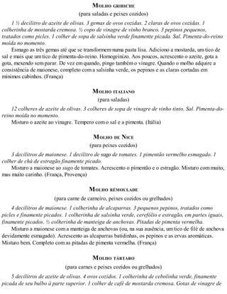 MOLHO GRIBICHE
(para saladas e peixes cozidos)
1 ½ decilitro de azeite de olivas. 3 gemas de ovos cozidas. 2 claras de ovos cozidas. 1
colherinha de mostarda cremosa. ½ copo de vinagre de vinho branco. 3 pepinos pequenos,
tratados como picles. 1 colher de sopa de salsinha verde finamente picada. Sal. Pimenta-do-reino
moída no momento.
Esmago as três gemas até que se transformem numa pasta lisa. Adiciono a mostarda, um tico de
sal e mais que um tico de pimenta-do-reino. Homogeinizo. Aos poucos, acrescento o azeite, gota a
gota, mexendo sem parar. De vez em quando, pingo também o vinagre. Quando o molho adquire a
consistência de maionese, completo com a salsinha verde, os pepinos e as claras cortadas em
mínimos cubinhos. (França)
MOLHO ITALIANO
(para saladas)
12 colheres de azeite de olivas. 3 colheres de sopa de vinagre de vinho tinto. Sal. Pimenta-do-
reino moída no momento.
Misturo o azeite ao vinagre. Tempero com o sal e a pimenta. (Itália)
MOLHO DE NICE
(para peixes cozidos)
3 decilitros de maionese. 1 decilitro de sugo de tomates. 1 pimentão vermelho esmagado. 1
colher de chá de estragão finamente picado.
Misturo a maionese ao sugo de tomates. Acrescento o pimentão e o estragão. Misturo com muito,
mas muito carinho. (França, Provença)
MOLHO RÉMOULADE
(para carne de carneiro, peixes cozidos ou grelhados)
4 decilitros de maionese. 1 colherinha de alcaparras. 3 pequenos pepinos, tratados como
picles e finamente picados. 1 colherinha de salsinha verde, cerefólio e estragão, em partes iguais,
finamente picados. ½ colherinha de manteiga de anchovas. Pitadas de pimenta vermelha.
Misturo a maionese com a manteiga de anchovas (ou, na sua ausência, um tico de filé de anchova
devidamente esmagado). Acrescento as alcaparras batidinhas, os pepinos e as ervas aromáticas.
Misturo bem. Completo com as pitadas de pimenta vermelha. (França)
MOLHO TÁRTARO
(para carnes e peixes cozidos ou grelhados)
5 decilitros de azeite de olivas. 4 ovos cozidos. 1 colherinha de cebolinha verde, finamente
picada de seu bulbo à parte superior. 1 colher de café de mostarda cremosa. Gotas de vinagre de
 