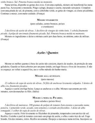 vinho branco. Sal. Pimenta branca moída no momento.
Numa terrina, disponho as gemas dos ovos. Com uma espátula, misturo até transformá-las numa
pasta lisa. Acrescento a mostarda. Pingo a pingo, despejo o azeite, mexendo sem parar. Completo
com uma pitada de sal, de pimenta, com a cebolinha verde, as gotas de vinagre, as claras picadinhas.
Continuo a mexer, com muito cuidado. (França)
MOLHO VINAIGRETTE
(para saladas, carnes brancas, peixes
e crustáceos)
2 decilitros de azeite de olivas. 1 decilitro de vinagre de vinho tinto. 1 cebola finamente
picada. A polpa de um tomate finamente picada. Sal. Pimenta branca moída no momento.
Misturo os ingredientes e deixo a mistura curtir por duas horas, no mínimo, antes de utilizar.
(França)
Azeite / Quentes
Mesmo os molhos quentes à base de azeite não carecem, depois de usados, da proteção de uma
geladeira. Guarde-os bem cobertos por um pano úmido, em lugar fresco e livre de invasores. E não
se esqueça: ao voltar a aquecê-los, use o velho método do banho-maria.
MOLHO ALLA ACCIUGATA
(para massas)
12 colheres de sopa de azeite de olivas. 24 filés de anchovas levemente salgados. 3 dentes de
alho cru, finamente picados.
Aqueço o azeite em fogo baixo. Lanço as anchovas e o alho. Misturo suavemente por três
minutos, sem desmanchar os filés. (Itália)
MOLHO À MODA DA PICARDIA
(para saladas e peixes frios)
2 decilitros de maionese. 100 gramas de polpas de tomates bem enxutas e passadas numa
peneira. 1 pimentão verde, assado, sem sementes e cortado em filezinhos. 1 dente de alho
esmagado. 1 colher de sopa de azeite de olivas.
Aqueço o azeite. Frito levemente os filezinhos de pimentão, temperados com um tico de sal.
Resfrio. Cozinho o purê de tomates com mais um pingo de azeite, o alho e outro tico de sal. Fogo
brando. Em dez minutos, retiro. Resfrio novamente. Despejo a maionese numa terrina. Incorporo os
 