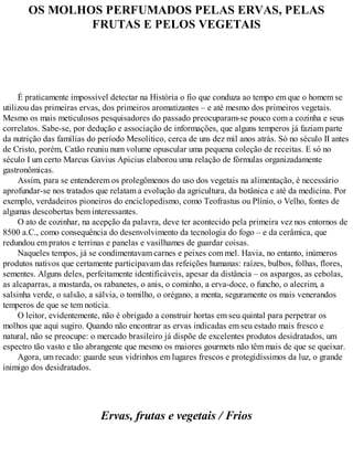 OS MOLHOS PERFUMADOS PELAS ERVAS, PELAS
FRUTAS E PELOS VEGETAIS
É praticamente impossível detectar na História o fio que conduza ao tempo em que o homem se
utilizou das primeiras ervas, dos primeiros aromatizantes – e até mesmo dos primeiros vegetais.
Mesmo os mais meticulosos pesquisadores do passado preocuparam-se pouco com a cozinha e seus
correlatos. Sabe-se, por dedução e associação de informações, que alguns temperos já faziam parte
da nutrição das famílias do período Mesolítico, cerca de uns dez mil anos atrás. Só no século II antes
de Cristo, porém, Catão reuniu num volume opuscular uma pequena coleção de receitas. E só no
século I um certo Marcus Gavius Apicius elaborou uma relação de fórmulas organizadamente
gastronômicas.
Assim, para se entenderem os prolegômenos do uso dos vegetais na alimentação, é necessário
aprofundar-se nos tratados que relatam a evolução da agricultura, da botânica e até da medicina. Por
exemplo, verdadeiros pioneiros do enciclopedismo, como Teofrastus ou Plínio, o Velho, fontes de
algumas descobertas bem interessantes.
O ato de cozinhar, na acepção da palavra, deve ter acontecido pela primeira vez nos entornos de
8500 a.C., como consequência do desenvolvimento da tecnologia do fogo – e da cerâmica, que
redundou em pratos e terrinas e panelas e vasilhames de guardar coisas.
Naqueles tempos, já se condimentavam carnes e peixes com mel. Havia, no entanto, inúmeros
produtos nativos que certamente participavam das refeições humanas: raízes, bulbos, folhas, flores,
sementes. Alguns deles, perfeitamente identificáveis, apesar da distância – os aspargos, as cebolas,
as alcaparras, a mostarda, os rabanetes, o anis, o cominho, a erva-doce, o funcho, o alecrim, a
salsinha verde, o salsão, a sálvia, o tomilho, o orégano, a menta, seguramente os mais venerandos
temperos de que se tem notícia.
O leitor, evidentemente, não é obrigado a construir hortas em seu quintal para perpetrar os
molhos que aqui sugiro. Quando não encontrar as ervas indicadas em seu estado mais fresco e
natural, não se preocupe: o mercado brasileiro já dispõe de excelentes produtos desidratados, um
espectro tão vasto e tão abrangente que mesmo os maiores gourmets não têm mais de que se queixar.
Agora, um recado: guarde seus vidrinhos em lugares frescos e protegidíssimos da luz, o grande
inimigo dos desidratados.
Ervas, frutas e vegetais / Frios
 