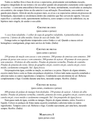 Todos os molhos frios à base de ervas e especiarias, praticamente sem nenhuma exceção,
atingem a integridade de sua textura e de seu sabor quando são preparados exatamente como sugerem
as receitas – e com uma antecedência bem especial. Os meus, normalmente, ressalvadas as anotações
em contrário, são sempre feitos no dia anterior à sua utilização. Pessoalmente, sou contrário à sua
guarda para depois. Além de um dia ou pouco mais, as ervas e as especiarias entram em processo de
fermentação, macerando-se em demasia dentro das emulsões que lhes servem de suporte. Um caso
específico: a salsinha verde, aparentemente inofensiva, corre sempre o risco de embolorar; ou, na
hipótese mais singela, de azedar o seu caldo.
CHUTNEY DE COCO
(para carnes e peixes)
½ coco bem raladinho. 1 colher de sopa de gengibre raladinho. 4 pimentõezinhos em
conserva. 2 dentes de alho moídos. Gotas de suco de limão. Sal.
Esmago todos os ingredientes temperados com o limão e o sal. Quando a massa estiver
homogênea e amalgamada, pingo mais um tico de limão. (Índia)
CHUTNEY DE FRUTAS
(para carnes e peixes)
250 gramas de maçãs sem cascas e sem sementes. 200 gramas de ameixas sem sementes. 200
gramas de peras sem cascas e sem sementes. 500 gramas de açúcar. 40 gramas de uvas-passas
sem sementes. 10 dentes de alho moídos. Pitadas de pimenta vermelha. Pitadas de cominho.
Pitadas de pimenta-do-reino. Ideias de gengibre em pó, coentro em pó, canela em pó, cravo
moído, cardamomo esmagado. Sal. Água fresca.
Em pouquíssima água, cozinho as maçãs, as ameixas e as peras. Depois de alguns minutos,
escorro muito bem e corto as frutas em pedaços aleatórios. Coloco tudo numa caçarola esmaltada e
adiciono todos os outros ingredientes e temperos. Condimento com um mínimo de sal. Rebaixo
completamente o fogo. Cozinho durante uma hora, mexendo sempre. Resfrio. (Índia)
CHUTNEY DE MANGA
(para carnes, crustáceos e peixes)
400 gramas de polpas de mangas bem desfiadas. 250 gramas de açúcar. 3 dentes de alho
moídos. Pitadas de pimenta vermelha, cominho, pimenta-do-reino, gengibre em pó, coentro em pó,
canela em pó, cravo moído e cardamomo esmagado. Sal. Um pouquinho de água fresca.
Num quase nada de água, cozinho as mangas. Depois de alguns minutos, retiro. Escorro o
líquido. Coloco os pedaços de frutas numa caçarola esmaltada e adiciono todos os outros
ingredientes. Tempero com o sal. Rebaixo o fogo. Cozinho suavemente, por uma hora, mexendo
sempre. Resfrio. (Índia)
MARINATINA I
(para peixes crus)
 