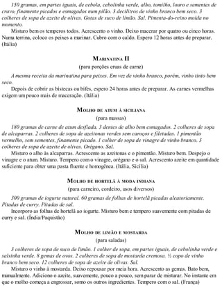 150 gramas, em partes iguais, de cebola, cebolinha verde, alho, tomilho, louro e sementes de
cravo, finamente picados e esmagados num pilão. 3 decilitros de vinho branco bem seco. 3
colheres de sopa de azeite de olivas. Gotas de suco de limão. Sal. Pimenta-do-reino moída no
momento.
Misturo bem os temperos todos. Acrescento o vinho. Deixo macerar por quatro ou cinco horas.
Numa terrina, coloco os peixes a marinar. Cubro com o caldo. Espero 12 horas antes de preparar.
(Itália)
MARINATINA II
(para porções cruas de carne)
A mesma receita da marinatina para peixes. Em vez de vinho branco, porém, vinho tinto bem
seco.
Depois de cobrir as bistecas ou bifes, espero 24 horas antes de preparar. As carnes vermelhas
exigem um pouco mais de maceração. (Itália)
MOLHO DE ATUM À SICILIANA
(para massas)
180 gramas de carne de atum desfiada. 3 dentes de alho bem esmagados. 2 colheres de sopa
de alcaparras. 2 colheres de sopa de azeitonas verdes sem caroços e filetadas. 1 pimentão
vermelho, sem sementes, finamente picado. 1 colher de sopa de vinagre de vinho branco. 3
colheres de sopa de azeite de olivas. Orégano. Sal.
Misturo o alho às alcaparras. Acrescento as azeitonas e o pimentão. Misturo bem. Despejo o
vinagre e o atum. Misturo. Tempero com o vinagre, orégano e o sal. Acrescento azeite em quantidade
suficiente para obter uma pasta fluente e homogênea. (Itália, Sicília)
MOLHO DE HORTELÃ À MODA INDIANA
(para carneiro, cordeiro, usos diversos)
300 gramas de iogurte natural. 60 gramas de folhas de hortelã picadas aleatoriamente.
Pitadas de curry. Pitadas de sal.
Incorporo as folhas de hortelã ao iogurte. Misturo bem e tempero suavemente com pitadas de
curry e sal. (Índia/Paquistão)
MOLHO DE LIMÃO E MOSTARDA
(para saladas)
3 colheres de sopa de suco de limão. 1 colher de sopa, em partes iguais, de cebolinha verde e
salsinha verde. 8 gemas de ovos. 2 colheres de sopa de mostarda cremosa. ½ copo de vinho
branco bem seco. 12 colheres de sopa de azeite de olivas. Sal.
Misturo o vinho à mostarda. Deixo repousar por meia hora. Acrescento as gemas. Bato bem,
manualmente. Adiciono o azeite, suavemente, pouco a pouco, sem parar de misturar. No instante em
que o molho começa a engrossar, somo os outros ingredientes. Tempero com o sal. (França)
 