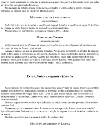 nozes no pesto, admitindo, no máximo, a inclusão dos pinóis. Sou, porém, democrata. Acho que todas
as variações são igualmente deliciosas.
No momento de cobrir a massa com o pesto, aconselho o leitor a diluir o molho com uma
colherada da própria água do macarrão. (Itália, Ligúria)
MOLHO DE TOMATES À MODA CHINESA
(para crustáceos)
½ decilitro de suco de laranjas. 1 decilitro de sugo de tomates. 1 decilitro de água. ½ decilitro
de vinagre de vinho branco. Gotas de molho de soja industrializado.
Misturo todos os ingredientes. Cozinho até reduzir a 50%. (China)
MOSTARDA DE CREMONA
(para carnes cozidas)
150 gramas de açúcar. Pedaços de maçã, peras, pêssegos, uvas. 30 gramas de mostarda em
pó. Gotas de suco de limão. Água fresca.
Aqueço o açúcar, até que se transforme em calda. Aos poucos acrescento colheradas de água, de
modo a dar à calda a consistência de um xarope. Adiciono os pedaços de frutas, aquelas disponíveis,
até o ponto de engrossarem o xarope. Cozinho por meia hora. Passo tudo numa peneira bem fina.
Tempero, então, com as gotas de limão e a mostarda em pó. Resfrio. Para quem prefere sabor mais
picante, basta usar uma dose maior de mostarda em pó. (Itália, Lombardia)
Ervas, frutas e vegetais / Quentes
São ostensivas as razões pelas quais não aconselho a conservação da imensa maioria dos molhos
quentes à base de ervas, especiarias, verduras e até frutas. Todas as plantas, todos os vegetais,
possuem um momento de cocção muito sutil – além do qual podem perder suas características e
principalmente o seu perfume. Certas ervas, aliás, nem devem ser aquecidas. Cozidas, tornam-se
insossas e inúteis.
Os deste capítulo são os molhos mais delicados de todos. Muito carinho, portanto. Meio minuto
pode ser fatal.
Como conheço eu o momento exato de interromper uma operação destas, quase uma infusão?
Aprendi apanhando. Na tentativa, no erro – e na correção do engano. Aprendi, também, confiando no
meu nariz.
O olfato é o melhor instrumento de trabalho de um bom chef.
MOLHO DE ALCACHOFRAS DA LIGÚRIA
 