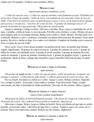 sempre, por 30 segundos. Tempero com a pimenta. (Itália)
MOLHO CURRY
(para carnes, peixes, crustáceos, ovos)
1 colher de sopa de curry. 1 colher de sopa de salsinha verde finamente picada. Pitadinhas de
sal de aipo. Pingos de tomilho. 1 folha de louro. Um nadinha de noz-moscada. Gotas de suco de
limão. 4 decilitros de caldo de carne ou galinha (para carnes e ovos), ou de fumê de peixe diluído
(para peixes e crustáceos). 1 decilitro de creme de leite. 25 gramas de manteiga sem sal. 25
gramas de farinha de trigo peneirada. 100 gramas de cebola moída.
Aqueço a manteiga e refogo a cebola. Adiciono a salsinha. Mexo. Lanço as pitadinhas de sal de
aipo, o tomilho, a folha de louro e a noz-moscada. Polvilho com a farinha e o curry. Misturo até que a
pasta adquira uma cor levemente dourada. Banho com o caldo e o fumê. Misturo. Em fogo forte, levo
à ebulição. Rebaixo o calor e continuo o cozimento em chama sutilíssima por 40 minutos. Passo numa
peneira. Devolvo o molho ao fogo. Levo outra vez à ebulição. Completo no finzinho com o creme de
leite e as gotas de suco de limão.
Observação: Caso o leitor deseje produzir seu próprio pó de curry, aconselho uma fórmula
singela. Ingredientes: 20 gramas de canela em lascas. 5 gramas de sementes de cravo. 5 gramas de
folhas de coentro, devidamente secas. 4 gramas de pó de cominho. 4 gramas de pimenta-do-reino
moída no momento. 1 grama de pimenta vermelha em pó. 2 gramas de gengibre em pó. ½ grama de
cardamomo. Modo de fazer: esmago tudo num pilão e passo num filtro finíssimo de pano ou metal.
(Índia)
MOLHO DE FUNGHI À MODA DA LIGÚRIA
(para massas)
180 gramas de funghi secchi. 1 colher de sopa de pinóis. 4 filés de anchovas. 6 tomates sem
semente e sem pele. 1 colherinha de alho moído. 3 colheres generosas de azeite de olivas. Sal.
Pico os funghi. Incorporo as anchovas e o alho. Aqueço o azeite. Refogo a mistura. Enquanto
isso, esmago os pinóis. Acrescento. Lanço então os tomates. Fogo baixíssimo. Salgo, cozinho
suavemente, até obter a densidade de minha predileção. Não mais de dez minutos. (Itália, Ligúria)
MOLHO DE HORTELÃ À MODA INGLESA
(para ovinos assados ou grelhados)
100 gramas de folhas de hortelã finamente picadas. 3 decilitros de vinagre de vinho branco.
50 gramas de açúcar. Sal e pimenta branca moída no momento. Água fresca.
Afervento o vinagre. Retiro. Lanço as folhas de hortelã. Deixo em infusão até que tudo se resfrie
bastante. Acrescento, então, 2 decilitros de água fria e o açúcar. Tempero, aqui e ali, com o sal e a
pimenta. Mexo com muitíssimo cuidado. Reduzo por dez minutos. (Inglaterra)
MOLHO DE HORTELÃ E QUEIJO À MODA DA
(para massas)
 