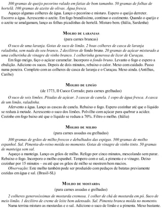 300 gramas de queijo pecorino ralado em fatias de bom tamanho. 50 gramas de folhas de
hortelã. 100 gramas de azeite de olivas. Água fresca.
Aqueço algumas colheres de água. Lanço o pecorino e misturo. Espero o queijo derreter.
Escorro a água. Acrescento o azeite. Em fogo brandíssimo, continuo o cozimento. Quando o queijo e
o azeite se amalgamam, lanço as folhas picadinhas de hortelã. Misturo bem. (Itália, Sardenha)
MOLHO DE LARANJAS
(para carnes brancas)
O suco de uma laranja. Gotas de suco de limão. 2 boas colheres de casca de laranja
raladinha, sem nada do seu branco. 2 decilitros de fondo bruno. 20 gramas de açúcar misturado a
uma colherinha de vinagre de vinho branco. 1 colherinha generosa de licor de Curaçau.
Em fogo meigo, faço o açúcar caramelar. Incorporo o fondo bruno. Levanto o fogo e espero a
ebulição. Adiciono os sucos. Depois de dois minutos, rebaixo o calor. Mexo com cuidado. Passo
numa peneira. Completo com as colheres de casca de laranja e o Curaçau. Mexo ainda. (Antilhas,
Caribe)
MOLHO DE LIMÃO
(de 1773, II Cuoco Corrado; para carnes grelhadas)
O suco de seis limões. Pitadas de açúcar. 3 cascas de canela. 1 copo de água fresca. A casca
de um limão, raladinha.
Afervento a água. Lanço as cascas de canela. Rebaixo o fogo. Espero cozinhar até que o líquido
se reduza à metade. Acrescento o suco dos limões. Polvilho com açúcar para quebrar a acidez.
Cozinho em fogo baixo até que o líquido se reduza a 70%. Filtro o molho. (Itália)
MOLHO DE MILHO
(para carnes assadas ou grelhadas)
300 gramas de grãos de milho frescos e debulhados das espigas. 500 gramas de molho
espanhol. Sal. Pimenta-do-reino moída no momento. Gotas de vinagre de vinho tinto. 50 gramas
de manteiga sem sal.
Aqueço a manteiga. Lanço os grãos de milho. Refogo por cinco minutos, mescolando sem parar.
Rebaixo o fogo. Incorporo o molho espanhol. Tempero com o sal, a pimenta e o vinagre. Deixo
cozinhar por 15 minutos – ou até que os grãos de milho se mostrem bem macios.
Observação: Este molho também pode ser produzido com pedaços de batatas previamente
cozidas em água e sal. (Brasil-SL)
MOLHO DE MOSTARDA
(para carnes assadas e grelhadas)
2 colheres generosíssimas de mostarda cremosa. 1 colher de chá de mostarda em pó. Suco de
meio limão. 1 decilitro de creme de leite bem adensado. Sal. Pimenta branca moída no momento.
Numa terrina misturo as mostardas e o sal. Adiciono o suco de limão e a pimenta. Mexo bastante.
 