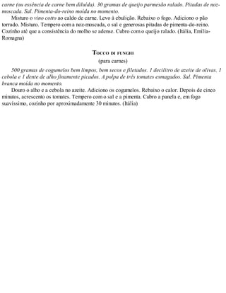 carne (ou essência de carne bem diluída). 30 gramas de queijo parmesão ralado. Pitadas de noz-
moscada. Sal. Pimenta-do-reino moída no momento.
Misturo o vino cotto ao caldo de carne. Levo à ebulição. Rebaixo o fogo. Adiciono o pão
torrado. Misturo. Tempero com a noz-moscada, o sal e generosas pitadas de pimenta-do-reino.
Cozinho até que a consistência do molho se adense. Cubro com o queijo ralado. (Itália, Emília-
Romagna)
TOCCO DI FUNGHI
(para carnes)
500 gramas de cogumelos bem limpos, bem secos e filetados. 1 decilitro de azeite de olivas. 1
cebola e 1 dente de alho finamente picados. A polpa de três tomates esmagados. Sal. Pimenta
branca moída no momento.
Douro o alho e a cebola no azeite. Adiciono os cogumelos. Rebaixo o calor. Depois de cinco
minutos, acrescento os tomates. Tempero com o sal e a pimenta. Cubro a panela e, em fogo
suavíssimo, cozinho por aproximadamente 30 minutos. (Itália)
 