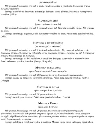 (para canapés frios)
100 gramas de manteiga sem sal. 4 anchovas dessalgadas. 1 pitadinha de pimenta branca
moída no momento.
Esmago as anchovas. Incorporo a manteiga. Tempero com a pimenta. Passo tudo numa peneira
bem fina. (Itália)
MANTEIGA DE ATUM
(para crustáceos e canapés)
125 gramas de manteiga sem sal. 6 gemas de ovos. Sal. Pimenta vermelha em pó. 200 gramas
de atum.
Esmago a manteiga, as gemas, o sal, a pimenta vermelha e o atum. Passo numa peneira bem fina.
(Itália)
MANTEIGA À BOURGUIGNONNE
(para escargots e moluscos)
500 gramas de manteiga sem sal. 2 dentes de alho ralados. 30 gramas de salsinha verde
finamente picada. 30 gramas de cebolinha verde finamente picada. 15 gramas de sal. 5 gramas de
pimenta branca moída no momento.
Esmago a manteiga, o alho, a salsinha, a cebolinha. Tempero com o sal e a pimenta branca.
Passo tudo numa peneira, bem fina. (França, Borgonha)
MANTEIGA DE CAMARÕES
(para barquettes, tartelettes e canapés)
200 gramas de manteiga sem sal. 100 gramas de carne de camarões aferventados.
Esmago a carne de camarões. Incorporo a manteiga. Passo numa peneira bem fina. Resfrio.
(França)
MANTEIGA DE CAVIAR
(para canapés frios e peixes)
200 gramas de manteiga sem sal. 50 gramas de caviar.
Esmago a manteiga e o caviar. Passo numa peneira bem fina. (França)
MANTEIGA CHIVRY
(para usos diversos)
150 gramas de manteiga sem sal. 20 gramas de cebolinha verde finamente picada,
aferventada e escorrida. 150 gramas, em partes iguais, de folhas de salsinha verde, cerefólio,
estragão, cipollina italiana, erva-doce, aferventadas por três minutos em água salgada – e depois
muito bem escorridas e enxutas.
Esmago as folhas, a cebolinha verde e a manteiga. Misturo bem e passo tudo numa peneira bem
 