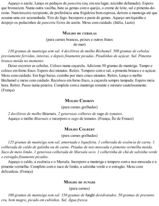 Aqueço o azeite. Lanço os pedaços de pancetta (ou, em seu lugar, toicinho defumado). Espero
que bronzeiem. Numa outra vasilha, bato as gemas com o queijo, o creme de leite, sal e pimenta-do-
reino. Num terceiro recipiente, de preferência uma frigideira bem espessa, derreto a manteiga até que
assuma uma cor acastanhada. Tiro do fogo. Incorporo a pasta de gemas. Aqueço um tiquinho e
despejo os pedacinhos de pancetta livres do azeite. Mexo com cuidado. (Itália, Lazio)
MOLHO DE CEBOLAS
(para carnes brancas, peixes e outros frutos
do mar)
130 gramas de manteiga sem sal. 4 decilitros de molho Béchamel. 500 gramas de cebolas
previamente fervidas, inteiras, e depois finamente picadas. Pitadinhas de açúcar. Sal. Pimenta
branca moída no momento.
Deixo escorrer as cebolas. Coloco numa caçarola. Adiciono 50 gramas de manteiga. Tampo e
coloco em forno fraco. Espero dez minutos. Retiro. Tempero com o sal, a pimenta branca e o açúcar.
Mexo com cuidado. Em fogo baixo, cozinho por mais cinco minutos. Retiro. Lanço o molho
Béchamel e mexo com cuidado. Recoloco em forno fraco, a caçarola sempre tampada. Espero meia
hora. Retiro. Passo numa peneira. Completo com a manteiga restante e misturo cautelosamente.
(França)
MOLHO CHORON
(para carnes grelhadas)
2 decilitros de molho Béarnais. 2 generosas colheres de sugo de tomates.
Aqueço o molho Béarnais e incorporo o sugo de tomates. (França, Île de France)
MOLHO COLBERT
(para carnes grelhadas)
125 gramas de manteiga sem sal, amornada e liquefeita. 1 colherada de essência de carne. 1
colherada de caldo de galinha ou de carne. Pitadas de noz-moscada e pimenta vermelha moída.
Suco de meio limão. 1 generosa colherada de Marsala seco. 1 colherinha de chá de salsinha verde
e estragão finamente picados.
Aqueço o caldo, a essência e o Marsala. Incorporo a manteiga e tempero com a noz-moscada e a
pimenta vermelha. Completo com o suco de limão, a salsinha verde e o estragão. Mexo com
delicadeza. (França)
MOLHO DE FUNGHI
(para carnes)
100 gramas de manteiga sem sal. 150 gramas de funghi desidratados. 50 gramas de presunto
cru, bem magro, picado em cubinhos. Sal. Água fresca.
 