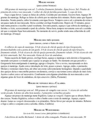 MOLHO SOUBISE
(para carnes brancas)
100 gramas de manteiga sem sal. 2 cebolas finamente fatiadas. Água fresca. Sal. Pitadas de
pimenta-do-reino e noz-moscada. 1 colher de chá de farinha peneirada. ½ copo de leite.
Faço a água ferver. Lanço as fatias de cebola. Cozinho por um minuto. Escorro bem. Aqueço 30
gramas da manteiga. Refogo as fatias de cebola por no máximo dois minutos. Retiro antes que fiquem
douradas. Noutra panela, cubro levemente com água fresca. Tempero com o sal, a pimenta-do-reino e
um quase nada de noz-moscada. Deixo cozinhar em fogo brandíssimo. Depois de 15 minutos, passo
tudo numa peneira e recolho o purê resultante. Em outra panela, aqueço o que sobrou da manteiga, a
farinha e o leite, acrescentando o purê de cebolas. Mexo bem, tempero novamente com sal e cozinho
até que o conjunto fique bem adensado. No momento de servir, ponho ainda uma colherinha de café
de manteiga. (França)
MOLHO DOS TRÊS QUEIJOS
(para massas, carnes e frutos do mar)
4 colheres de sopa de manteiga. 3/4 de xícara de chá de queijo do tipo Gorgonzola,
desmanchadinho com a ponta de um garfo. 3/4 de xícara de chá de queijo do tipo Gruyère,
finamente ralado. 3/4 de xícara de chá de queijo parmesão, finamente ralado. 3/4 de xícara de chá
de leite amornado. Sal. Noz-moscada. Gotas de licor de amêndoas.
Numa caçarola de fundo grosso, em fogo baixo, aqueço a manteiga e nela derreto o Gorgonzola,
mexendo sem parar e evitando que o queijo se pregue ao fundo. No momento em que percebo o
Gorgonzola bem amalgamado à manteiga, agrego o Gruyère. Viro e reviro, incorporando os dois
queijos à manteiga. Ajudo com a introdução do leite, pouco a pouco. Agrego, então, o parmesão.
Misturo e remisturo muito bem, até obter um creme suficientemente homogêneo. Quando a qualidade
dos queijos deixa o meu molho pastoso em demasia, corrijo a sua textura com a adição de mais leite.
Acerto o sabor com o sal necessário. Condimento com algumas pitadinhas de noz-moscada e com
algumas gotas de licor de amêndoas, do tipo amaretto. (Itália, Piemonte)
MOLHO DE VONGOLE DELLA CALABRIA
(para massas e peixes)
90 gramas de manteiga sem sal. 300 gramas de vongole com cascas. ½ xícara de salsinha
verde picada. 6 dentes de alho bem moídos. 2 pimentões vermelhos picados.
Aqueço um pouco da manteiga numa frigideira. Lanço as vongole. Espero que se abram. Retiro
das cascas. Noutra frigideira, coloco o alho e banho com o resto da manteiga. Aqueço, espero
dourar. Lanço as vongole descascadas e os pimentões. Deixo ferver por um par de minutos. Rebaixo
o fogo e cubro o conjunto com a salsinha. (Itália, Calábria)
MOLHO DE WURTEMBERG
(do século XIX, Antonin Carême; para peixes e crustáceos)
3 decilitros de molho Béchamel. 1 dente de alho esmagado. Pitadas de noz-moscada. 50
 