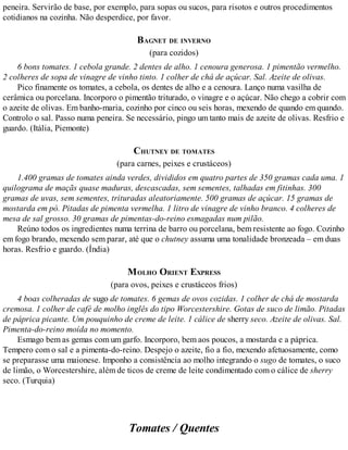 peneira. Servirão de base, por exemplo, para sopas ou sucos, para risotos e outros procedimentos
cotidianos na cozinha. Não desperdice, por favor.
BAGNET DE INVERNO
(para cozidos)
6 bons tomates. 1 cebola grande. 2 dentes de alho. 1 cenoura generosa. 1 pimentão vermelho.
2 colheres de sopa de vinagre de vinho tinto. 1 colher de chá de açúcar. Sal. Azeite de olivas.
Pico finamente os tomates, a cebola, os dentes de alho e a cenoura. Lanço numa vasilha de
cerâmica ou porcelana. Incorporo o pimentão triturado, o vinagre e o açúcar. Não chego a cobrir com
o azeite de olivas. Em banho-maria, cozinho por cinco ou seis horas, mexendo de quando em quando.
Controlo o sal. Passo numa peneira. Se necessário, pingo um tanto mais de azeite de olivas. Resfrio e
guardo. (Itália, Piemonte)
CHUTNEY DE TOMATES
(para carnes, peixes e crustáceos)
1.400 gramas de tomates ainda verdes, divididos em quatro partes de 350 gramas cada uma. 1
quilograma de maçãs quase maduras, descascadas, sem sementes, talhadas em fitinhas. 300
gramas de uvas, sem sementes, trituradas aleatoriamente. 500 gramas de açúcar. 15 gramas de
mostarda em pó. Pitadas de pimenta vermelha. 1 litro de vinagre de vinho branco. 4 colheres de
mesa de sal grosso. 30 gramas de pimentas-do-reino esmagadas num pilão.
Reúno todos os ingredientes numa terrina de barro ou porcelana, bem resistente ao fogo. Cozinho
em fogo brando, mexendo sem parar, até que o chutney assuma uma tonalidade bronzeada – em duas
horas. Resfrio e guardo. (Índia)
MOLHO ORIENT EXPRESS
(para ovos, peixes e crustáceos frios)
4 boas colheradas de sugo de tomates. 6 gemas de ovos cozidas. 1 colher de chá de mostarda
cremosa. 1 colher de café de molho inglês do tipo Worcestershire. Gotas de suco de limão. Pitadas
de páprica picante. Um pouquinho de creme de leite. 1 cálice de sherry seco. Azeite de olivas. Sal.
Pimenta-do-reino moída no momento.
Esmago bem as gemas com um garfo. Incorporo, bem aos poucos, a mostarda e a páprica.
Tempero com o sal e a pimenta-do-reino. Despejo o azeite, fio a fio, mexendo afetuosamente, como
se preparasse uma maionese. Imponho a consistência ao molho integrando o sugo de tomates, o suco
de limão, o Worcestershire, além de ticos de creme de leite condimentado com o cálice de sherry
seco. (Turquia)
Tomates / Quentes
 
