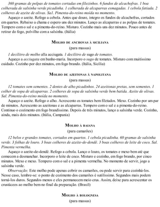 360 gramas de polpas de tomates cortadas em filezinhos. 6 fundos de alcachofras. 1 boa
colherada de salsinha verde picadinha. 1 colherada de alcaparras esmagadas. 1 cebola fatiada. 2
colheres de azeite de olivas. Sa1. Pimenta-do-reino moída no momento.
Aqueço o azeite. Refogo a cebola. Antes que doure, integro os fundos de alcachofras, cortados
em quartos. Rebaixo a chama e espero uns dez minutos. Lanço as alcaparras e as polpas de tomates.
Tempero com o sal e a pimenta-do-reino. Misturo. Cozinho mais uns dez minutos. Pouco antes de
retirar do fogo, polvilho com a salsinha. (Itália)
MOLHO DE ANCHOVAS À SICILIANA
(para massas)
1 decilitro de molho alla acciugata. 1 decilitro de sugo de tomates.
Aqueço a acciugata em banho-maria. Incorporo o sugo de tomates. Misturo com muitíssimo
cuidado. Cozinho por dez minutos, em fogo brando. (Itália, Sicília)
MOLHO DE AZEITONAS À NAPOLITANA
(para massas)
12 tomates sem sementes. 2 dentes de alho picadinhos. 24 azeitonas pretas, sem sementes. 1
colher de sopa de alcaparras. 2 colheres de sopa de salsinha verde bem batida. Azeite de olivas.
Sal. Pimenta-do-reino moída no momento.
Aqueço o azeite. Refogo o alho. Acrescento os tomates bem filetados. Mexo. Cozinho por um par
de minutos. Acrescento as azeitonas e as alcaparras. Tempero com o sal e a pimenta-do-reino.
Continuo o cozimento em fogo brandíssimo. Depois de três minutos, lanço a salsinha verde. Cozinho,
ainda, mais dois minutos. (Itália, Campania)
MOLHO À BAIANA
(para camarões)
12 belos e grandes tomates, cortados em quartos. 1 cebola picadinha. 60 gramas de salsinha
verde. 3 folhas de louro. 3 boas colheres de azeite-de-dendê. 3 boas colheres de leite de coco. Sal.
Pimenta vermelha.
Aqueço o azeite-de-dendê. Refogo a cebola. Lanço o louro, os tomates e mexo bem até que
comecem a desmanchar. Incorporo o leite de coco. Misturo e cozinho, em fogo brando, por cinco
minutos. Mexo e mexo. Tempero com o sal e a pimenta vermelha. No momento de servir, jogo a
salsinha verde.
Observação: Este molho pode apenas cobrir os camarões, ou pode servir para cozinhá-los.
Nesse caso, lembre-se: o ponto de cozimento dos camarões é sutilíssimo. Segundos mais podem
torná-los duros. Segundos menos e eles permanecem meio crus. Assim, deixe para acrescentar os
crustáceos ao molho bem no final da preparação. (Brasil)
MOLHO À BOLOGNESA
(para massas)
 