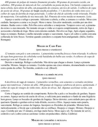 400 gramas de polpas de tomates finamente picadas. 80 gramas de presunto cozido, em
cubinhos. 300 gramas de músculo de boi, cortadinho na ponta da faca. Um batido composto de
meia cebola, meio dente de alho, um pouquinho de cenoura, um tico de salsão. 2 colheres de sopa
de azeite de olivas. 30 gramas de funghi secchi picadinhos. 1 ½ decilitro de vinho tinto seco. 1
colher de sopa de farinha de trigo peneirada. 1 colher de chá de salsinha verde triturada. Pitadas
de manjerona. Um nadinha de noz-moscada. Sal. Pimenta-do-reino moída no momento. Leite.
Aqueço o azeite e refogo o presunto. Adiciono a cebola, o alho, a cenoura e o salsão. Mexo com
cuidado. Incorporo a carne e os funghi. Mexo e mexo. Em calor moderado, cozinho por uns dois
minutos. Banho com o vinho. Polvilho com a salsinha e a manjerona. Tempero com o sal, a pimenta-
do-reino e a noz-moscada. No instante em que o vinho se evapora completamente, retiro do fogo e
acrescento a farinha de trigo. Mexo com extremo cuidado. Devolvo ao fogo. Após alguns segundos,
lanço os tomates. Reduzo o molho mexendo sempre e suavemente. Aqui e ali cubro o caldo com uma
colherada de leite fresco. Termino quando considero o conjunto bem amalgamado. (Itália, Emília-
Romagna)
MOLHO DE CABO FRIO
(para massas e crustáceos)
12 tomates sem pele e sem sementes. 1 pimentinha vermelha fresca e bem triturada. 6 colheres
de sopa bem generosas de cebolinha verde batidinha do bulbo aos verdes. 6 colheres de sopa de
manteiga sem sal. Pitadas de sal.
Derreto a manteiga. Refogo a cebolinha. Não deixo que chegue a dourar. Lanço a pimenta
vermelha. Misturo. Integro os tomates. Cozinho apenas uns cinco minutos, desmanchando os tomates
com a ponta da colher. No finzinho, controlo o sal. (Brasil)
MOLHO CALABRÊS PICANTE
(para massas)
6 decilitros de sugo de tomates. 2 pimentões vermelhos, sem sementes e cortados em fatias
quase micrométricas. 2 dentes de alho. 300 gramas de linguiça calabresa de porco, apimentada. 1
colher de sopa de vinagre de vinho tinto. Azeite de olivas. Sal. Algumas azeitonas verdes, sem
sementes.
Corto a linguiça no sentido do comprimento. Retiro-lhe a pele e os bocados de gordura. Separo
as carnes. Aqueço um tico de azeite de olivas, o suficiente para umedecer o fundo de uma frigideira
bem grossa. Lanço os bocados de gordura da linguiça. Deixo derreter, com cuidado para que não se
queimem. Quando a gordura estiver toda diluída, escorro e filtro. Aqueço numa outra panela,
suavemente. Refogo as carnes da linguiça. Incorporo os filezinhos de pimentão. Misturo bem,
meticulosamente, a fim de que o pimentão não se estilhace. Despejo o vinagre. Misturo. Despejo o
sugo. Cozinho por uns 15 minutos, em fogo muito baixo. Mexo aqui e ali. No instante de servir,
controlo o sal e cubro com as azeitonas verdes em pedacinhos. (Itália, Calábria)
MOLHO DE CAMARÕES À SICILIANA
(para massas e peixes)
 