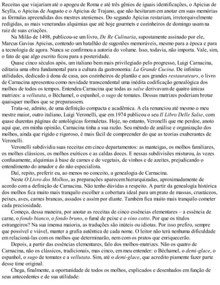 Receitas que viajariam até o apogeu de Roma e até três gênios de iguais identificações, o Apicius de
Scylla, o Apicius de Augusto e o Apicius de Trajano, que não hesitaram em anotar em suas memórias
as fórmulas apreendidas dos mestres atenienses. Do segundo Apicius restariam, irretorquivelmente
redigidas, as mais venerandas alquimias que até hoje gourmets e cozinheiros de domingo usam na
raiz de suas criações.
Na Milão de 1498, publicou-se um livro, De Re Culinaria, supostamente assinado por ele,
Marcus Gavius Apicius, contendo um batalhão de sugestões memoráveis, mesmo para a época e para
a tecnologia de agora. Nunca se confirmou a autoria do volume. Isso, todavia, não importa. Vale, sim,
o fato de que algo escrito ficou para a posteridade.
Quase cinco séculos após, um italiano bem mais privilegiado pelo progresso, Luigi Carnacina,
editaria uma obra fundamental para a cultura da gastronomia: La Grande Cucina. De infinitas
utilidades, dedicado à dona de casa, aos cozinheiros de plantão e aos grandes restaurateurs, o livro
de Carnacina apresentou como novidade transcendental uma inédita codificação genealógica dos
molhos de todos os tempos. Entendeu Carnacina que todas as salse derivavam de quatro únicas
matrizes: a vellutata, o Béchamel, o espanhol, o sugo de tomates. Dessas matrizes poderiam brotar
quaisquer molhos que se preparassem.
Trata-se, admito, de uma definição compacta e acadêmica. A ela renunciou até mesmo o meu
mestre maior, outro italiano, Luigi Veronelli, que em 1974 publicou o seu Il Libro Delle Salse, com
quase duzentas páginas de antológicas formuletas. Hoje, no entanto, Veronelli que me perdoe, anoto
aqui que, em minha opinião, Carnacina tinha a sua razão. Seu método de análise e organização dos
molhos, ainda que rígido e rigoroso, é mais fácil de compreender do que as teorias exuberantes de
Veronelli.
Veronelli subdividiu suas receitas em cinco departamentos: as manteigas, os molhos familiares,
os molhos clássicos, os molhos exóticos e as caldas doces. E nessas subdivisões misturou, às vezes
confusamente, alquimias à base de carnes e de vegetais, de vinhos e de azeites, prejudicando o
entendimento do amador e do não especialista.
Daí, repito, preferir eu, ao menos no conceito, a genealogia de Carnacina.
Neste O Livro dos Molhos, as preparações aparecem hierarquizadas, aproximadamente de
acordo com a definição de Carnacina. Não tenho dúvidas a respeito. A partir da genealogia histórica
dos molhos fica muito mais tranquilo escolher a cobertura ideal para um prato de massas, crustáceos,
peixes, aves, carnes brancas, assados e assim por diante. Também fica muito mais tranquilo cometer
cada preciosidade.
Começo, dessa maneira, por anotar as receitas de cinco essências elementares – a essência de
carne, o fondo bianco, o fondo bruno, o fumê de peixe e o vino cotto. Por que os títulos
estrangeiros? Na sua imensa maioria, as traduções são inúteis ou idiotas. Por isso prefiro, sempre
que possível e viável, manter a grafia autêntica de cada nome. O leitor não terá nenhuma dificuldade
em relacioná-las com os molhos que determinarão, nem com os pratos que enriquecerão.
Depois, a partir das essências elementares, falo dos molhos-matrizes. Não os quatro de
Carnacina, não os clássicos, tradicionais, mas cinco, em meu entender: o Béchamel, o demi-glace, o
espanhol, o sugo de tomates e a vellutata. Sim, até o demi-glace, que acredito piamente fazer parte
desse time original.
Chega, finalmente, a oportunidade de todos os molhos, explicados e desenhados em função de
seus antecedentes e de sua utilidade:
 