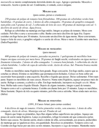 mozzarella se mostre completamente derretida dentro do sugo. Agrego o parmesão. Mescolo e
remescolo. Acerto o ponto do sal. Condimento, à vontade, com o orégano.
MOLHO KARI
(para carnes, peixes e crustáceos)
250 gramas de polpas de tomates bem filetadinhas. 100 gramas de cebolinhas verdes bem
batidinhas. 15 gramas de curry. 2 dentes de alho esmagados. 10 gramas de gengibre esmagado
num pilão com 5 gramas de sal. 2 colheradas de leite de coco. 60 gramas de manteiga sem sal. ½
decilitro de azeite de olivas. Água fresca.
Refogo as cebolinhas na manteiga em fogo médio. Integro as polpas de tomates. Mexo com
cuidado. Polvilho o curry e acrescento o alho. Banho com meio decilitro de água fria. Espero
cozinhar em fogo baixo por 30 minutos. Acrescento um decilitro de água morna. Mexo com ternura.
Lanço o leite de coco, o gengibre salgado e o azeite de olivas. Mexo e mexo. Cozinho mais uma hora.
(Índia/Paquistão)
MOLHO DE MEXILHÕES
(para massas)
600 gramas de polpas de tomates, passadas na peneira. 1 quilograma de mexilhões bem
limpos em água corrente por meia hora. 20 gramas de funghi secchi, reidratados em água morna e
finamente triturados. 2 dentes de alho esmagados. ½ cenoura bem fatiada. 1 colherinha de chá de
cebola batidinha. 1 colher de sopa de salsinha verde. Azeite de olivas. Sal. Pimenta branca moída
no momento.
Ponho os mexilhões numa frigideira bem grande. Rego com azeite. Em fogo médio, espero que as
conchas se abram. Elimino os mexilhões que permanecerem fechados. Coloco os bons sobre um
escorredor bem ajustado a uma caçarola. Recolho o líquido que passar. Deixo sedimentar. Filtro num
pano. Separo os mexilhões de suas cascas. Reservo. Numa outra frigideira, aqueço um pouco mais de
azeite. Refogo a cenoura, a cebola e o alho. Em fogo moderado, incorporo os funghi secchi. Mexo
bem. Molho tudo com o líquido filtrado. Depois de alguns instantes, integro o purê de tomates.
Tempero com o sal e a pimenta branca. Cozinho em chama forte por 15 minutos. Lanço os mexilhões.
Mexo bastante. Depois de três ou quatro minutos, polvilho com a salsinha. Mexo ainda mais um tico.
(Itália)
MOLHO DE PIMENTÕES
(1891, Il Cuoco Artusi; para carnes cozidas)
6 decilitros de sugo de tomates. 6 belos pimentões verdes, sem sementes. 1 dente de alho
esmagado. Azeite de olivas. Manteiga sem sal. Pitadas de sal.
Depois que limpo os pimentões, faço-lhes alguns talhos superficiais nas polpas. Aqueço um
pouco de azeite numa frigideira. Lanço os pimentões, refogo levemente até que comecem a pelar.
Retiro suas cascas. No mesmo azeite, douro o dente de alho, acrescentando, aos poucos, pedacinhos
de manteiga que se igualem ao óleo, em quantidade. Recoloco os pimentões. Tempero com o sal.
Cozinho em fogo baixo por uns dois ou três minutos. Incorporo o sugo de tomates. Mantenho muito
 