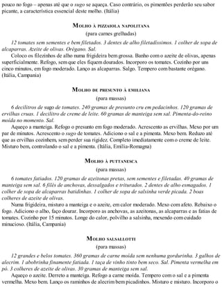 pouco no fogo – apenas até que o sugo se aqueça. Caso contrário, os pimentões perderão seu sabor
picante, a característica essencial deste molho. (Itália)
MOLHO À PIZZAIOLA NAPOLITANA
(para carnes grelhadas)
12 tomates sem sementes e bem filetados. 3 dentes de alho filetadíssimos. 1 colher de sopa de
alcaparras. Azeite de olivas. Orégano. Sal.
Coloco os filezinhos de alho numa frigideira bem grossa. Banho com o azeite de olivas, apenas
superficialmente. Refogo, sem que eles fiquem dourados. Incorporo os tomates. Cozinho por uns
cinco minutos, em fogo moderado. Lanço as alcaparras. Salgo. Tempero com bastante orégano.
(Itália, Campania)
MOLHO DE PRESUNTO À EMILIANA
(para massas)
6 decilitros de sugo de tomates. 240 gramas de presunto cru em pedacinhos. 120 gramas de
ervilhas cruas. 1 decilitro de creme de leite. 60 gramas de manteiga sem sal. Pimenta-do-reino
moída no momento. Sal.
Aqueço a manteiga. Refogo o presunto em fogo moderado. Acrescento as ervilhas. Mexo por um
par de minutos. Acrescento o sugo de tomates. Adiciono o sal e a pimenta. Mexo bem. Reduzo até
que as ervilhas cozinhem, sem perder sua rigidez. Completo imediatamente com o creme de leite.
Misturo bem, controlando o sal e a pimenta. (Itália, Emília-Romagna)
MOLHO À PUTTANESCA
(para massas)
6 tomates fatiados. 120 gramas de azeitonas pretas, sem sementes e filetadas. 40 gramas de
manteiga sem sal. 6 filés de anchovas, dessalgados e triturados. 2 dentes de alho esmagados. 1
colher de sopa de alcaparras batidinhas. 1 colher de sopa de salsinha verde picada. 2 boas
colheres de azeite de olivas.
Numa frigideira, misturo a manteiga e o azeite, em calor moderado. Mexo com afeto. Rebaixo o
fogo. Adiciono o alho, faço dourar. Incorporo as anchovas, as azeitonas, as alcaparras e as fatias de
tomates. Cozinho por 15 minutos. Longe do calor, polvilho a salsinha, mexendo com cuidado
minucioso. (Itália, Campania)
MOLHO SALSALLOTTI
(para massas)
12 grandes e belos tomates. 360 gramas de carne moída sem nenhuma gordurinha. 3 galhos de
alecrim. 1 abobrinha finamente fatiada. 1 taça de vinho tinto bem seco. Sal. Pimenta vermelha em
pó. 3 colheres de azeite de olivas. 30 gramas de manteiga sem sal.
Aqueço o azeite. Derreto a manteiga. Refogo a carne moída. Tempero com o sal e a pimenta
vermelha. Mexo bem. Lanço os raminhos de alecrim bem picadinhos. Misturo e misturo. Incorporo o
 
