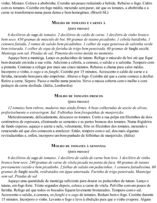 vinho. Misturo. Coloco a abobrinha. Cozinho um pouco reduzindo a bebida. Rebaixo o fogo. Cubro
com os tomates. Cozinho em fogo médio, mexendo sem parar, até que os tomates, a abobrinha e a
carne se transformem numa pasta densa e bem homogênea. (Brasil-SL)
MOLHO DE TOMATES E CARNES À
(para massas)
6 decilitros de sugo de tomates. 2 decilitros de caldo de carne. 1 decilitro de vinho branco
bem seco. 450 gramas de músculo de boi. 60 gramas de tutano picadinho. 1 cebola batidinha. 1
cenoura fatiada. 2 ramos de salsão bem picadinhos. 1 colher de sopa generosa de salsinha verde
bem triturada. 1 colher de sopa de farinha de trigo bem peneirada. 60 gramas de funghi secchi.
Manteiga sem sal. Pitadas de sal. Pimenta-do-reino moída no momento.
Aqueço bem a manteiga. Lanço os pedacinhos de tutano. Refogo o músculo de boi até que fique
bem dourado em toda a sua volta. Adiciono a cebola, a cenoura, o salsão e a salsinha. Tempero com
a pimenta. Continuo a refogar por mais uns cinco minutos. Rebaixo a chama para calor médio.
Incorporo o vinho, o sugo e os funghi. Cozinho por 15 minutos. Acrescento o caldo de carne e a
farinha, mexendo bem para não empelotar. Abaixo o fogo. Cozinho até que a carne comece a desfiar.
Retiro a carne. Separo. Passo o molho numa peneira. Sirvo a massa coberta com o molho e com
pedaços da carne desfiada. (Itália, Lombardia)
MOLHO DE TOMATES FRESCOS
(para massas)
12 tomates bem rubros, maduros mas ainda firmes. 6 boas colheradas de azeite de olivas,
preferivelmente o extravirgem. Sal. Folhinhas bem fresquinhas de manjericão.
Meticulosamente, delicadamente, descasco os tomates. Corto a sua polpa em filezinhos de dois
centímetros de espessura, eliminando as sementes e as partes brancas dos tomates. Numa frigideira
de fundo espesso, aqueço o azeite e nele, velozmente, frito os filezinhos dos tomates, mexendo e
remexendo até que eles comecem a amolecer. Então, tempero com o sal, dou mais algumas
reviradazinhas e, enfim, incorporo um bom punhado de folhinhas de manjericão. (Itália)
MOLHO DE TOMATES À GENOVESA
(para massas)
6 decilitros de sugo de tomates. 1 decilitro de caldo de carne bem leve. 1 decilitro de vinho
branco bem seco. 240 gramas de carne de vitela picada na ponta da faca. 60 gramas de tutano
previamente cozido e bem picadinho. 2 folhas de salsão em pedacinhos. 1 cenoura fatiadíssima. 60
gramas de funghi secchi, reidratados em água amornada. Farinha de trigo peneirada. Manteiga
sem sal. Pitadas de sal.
Aqueço uma quantidade de manteiga suficiente para dourar os pedacinhos de tutano. Lanço o
tutano, em fogo forte. Trinta segundos depois, coloco a carne de vitela. Polvilho com um pouco de
farinha. Refogo até que todos os bocados fiquem levemente bronzeados. Tempero com o sal.
Acrescento o salsão, a cenoura, os funghi e o sugo de tomates. Reduzo bem o fogo. Cozinho durante
15 minutos. Incorporo o vinho. Levanto o fogo e levo à ebulição para que o vinho evapore. Alguns
 
