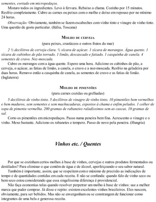 sementes, cortado em micropedaços.
Misturo todos os ingredientes. Levo à fervura. Rebaixo a chama. Cozinho por 15 minutos.
Resfrio completamente. Cubro as carnes ou peixes com o molho e deixo em repouso por no mínimo
24 horas.
Observação: Obviamente, também se fazem escabeches com vinho tinto e vinagre de vinho tinto.
Uma questão de gosto particular. (Itália, Toscana)
MOLHO DE CERVEJA
(para peixes, crustáceos e outros frutos do mar)
2 ½ decilitros de cerveja clara. ½ xícara de açúcar. 1 xícara de morangos. Água quente. 1
xícara de cubinhos de pão torrado. 1 limão, descascado e fatiado. 1 casquinha de canela. 4
sementes de cravo. Noz-moscada.
Cubro os morangos com a água quente. Espero uma hora. Adiciono os cubinhos de pão, a
cerveja, o açúcar, as fatias de limão, a canela, o cravo e a noz-moscada. Resfrio na geladeira por
duas horas. Removo então a casquinha de canela, as sementes de cravo e as fatias de limão.
(Inglaterra)
MOLHO DE PIMENTÕES
(para carnes cozidas ou grelhadas)
5 decilitros de vinho tinto. 5 decilitros de vinagre de vinho tinto. 10 pimentões bem vermelhos
e bem maduros, sem sementes e sem machucaduras, expostos à chama e enfim pelados. 1 colher de
sopa de pimenta vermelha. 200 gramas de rabanetes raladíssimos sem as cascas. 10 gramas de
sal.
Corto os pimentões em micropedaços. Passo numa peneira bem fina. Acrescento o vinagre e o
vinho. Mexo bastante. Adiciono os rabanetes e tempero. Passo de novo pela peneira. (Hungria)
Vinhos etc. / Quentes
Por que se cozinham certos molhos à base de vinhos, cervejas e outros produtos fermentados ou
destilados? Para eliminar o que contêm de água e de álcool, aperfeiçoando o seu sabor natural.
Também é importante, assim, que se respeitem com o máximo de precisão as indicações de
tempo e de quantidades contidas em cada receita. E não se confunda: quando falo de vinho seco ou
bem seco estou considerando que essa singelíssima diferença é providencial.
Não faça economias tolas quando resolver perpetrar um molho à base de vinhos: use a melhor
marca que puder comprar. Já disse e repito: existem excelentes vinhos brasileiros. Eles nascem,
obviamente, para ser bebidos. Mas não se envergonham ou se constrangem de funcionar como
integrantes de uma bela e generosa receita.
 