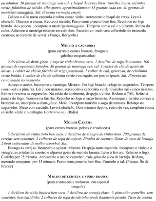 picadinhos. 50 gramas de manteiga sem sal. 1 buquê de ervas finas: tomilho, louro, salsinha
verde, folhinhas de salsão, alho-porro, aproximadamente 15 gramas cada um. 40 gramas de
manteiga maneggiata. Sal. Pimenta vermelha em pó.
Coloco o alho numa caçarola e cubro com o vinho. Acrescento o buquê de ervas. Levo à
ebulição. Diminuo a chama. Reduzo à metade. Passo numa peneira bem fina. Recoloco no fogo
brando. Aos poucos, incorporo a manteiga maneggiata. Tempero com o sal e a pimenta. Retiro do
calor. Adiciono a manteiga restante em cubinhos. Facultativo: mais uma colherinha de mostarda
cremosa, no instante de servir. (França, Borgonha)
MOLHO À CAÇADORA
(para carnes e carnes brancas, frangos e
galinhas em particular)
2 decilitros de demi-glace. 1 taça de vinho branco seco. 1 decilitro de sugo de tomates. 100
gramas de cogumelos fatiados. 30 gramas de manteiga sem sal. 1 colher de chá de azeite de
olivas. 1 colher de chá de farinha de trigo peneirada. 1 colher de chá, generosa, de cebolinha
verde batida. 1 colher de chá de salsinha verde e estragão, em partes iguais. Sal. Pimenta-do-
reino moída no momento.
Aqueço o azeite. Incorporo a manteiga. Misturo. Em fogo brando, refogo os cogumelos. Tempero
com o sal e a pimenta. Em cinco minutos, acrescento a cebolinha verde. Cozinho mais cinco minutos.
Retiro e reservo os cogumelos. No caldo de cozimento, despejo o vinho. Reduzo a 70%. Retiro a
panela do fogo. Incorporo a farinha. Reponho no fogo e mexo bastante. Assim que a farinha começa a
bronzear-se, incorporo o demi-glace. Mexo. Incorporo também o sugo de tomates. Relanço os
cogumelos. Mexo com cuidado. Levo à ebulição. Dois minutos depois, retiro de vez, completo com a
salsinha verde e o estragão. Controlo o sal. (Itália)
MOLHO CARÊME
(para carnes brancas, peixes e crustáceos)
5 decilitros de vinho tinto bem seco. 1 decilitro de vinagre de vinho tinto. 200 gramas de
cerejas sem sementes. 2 colheres de sopa de açúcar. Pitadas de coentro. Gotas de suco de laranja.
2 boas colheradas de molho espanhol. Sal.
Esmago as cerejas. Incorporo o açúcar. Misturo. Despejo numa caçarola. Incorporo o vinho e o
vinagre, as pitadas de coentro e algumas gotas de suco de laranja. Levo à fervura. Rebaixo o fogo.
Cozinho por 25 minutos. Acrescento o molho espanhol, mais gotas de suco de laranja. Reduzo,
mexendo sem parar, por 15 minutos. Passo numa peneira bem fina. Controlo o sal. (França, Île de
France)
MOLHO DE CERVEJA E VINHO BRANCO
(para crustáceos e moluscos, em especial
vongole)
1 decilitro de vinho branco bem seco. 1 decilitro de cerveja clara. ½ pimentão vermelho, sem
sementes, bem batidinho. 2 colheres de sopa de salsinha verde finamente picada. Ticos de cebola
 