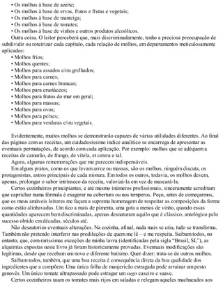 • Os molhos à base de azeite;
• Os molhos à base de ervas, frutos e frutas e vegetais;
• Os molhos à base de manteiga;
• Os molhos à base de tomates;
• Os molhos à base de vinhos e outros produtos alcoólicos.
Outra coisa. O leitor perceberá que, mais discriminadamente, tenho a preciosa preocupação de
subdividir ou roteirizar cada capítulo, cada relação de molhos, em departamentos meticulosamente
aplicados:
• Molhos frios;
• Molhos quentes;
• Molhos para assados e/ou grelhados;
• Molhos para carnes;
• Molhos para carnes brancas;
• Molhos para crustáceos;
• Molhos para frutos do mar em geral;
• Molhos para massas;
• Molhos para ovos;
• Molhos para peixes;
• Molhos para verduras e/ou vegetais.
Evidentemente, muitos molhos se demonstrarão capazes de várias utilidades diferentes. Ao final
das páginas com as receitas, um cuidadosíssimo índice analítico se encarrega de apresentar as
eventuais permutações, de acordo com cada aplicação. Por exemplo: molhos que se adéquem a
receitas de camarão, de frango, de vitela, et cetera e tal.
Agora, algumas rememorações que me parecem indispensáveis.
Em alguns pratos, como os que levam arroz ou massas, são os molhos, ninguém discuta, os
protagonistas, astros principais de cada mistura. Em todos os outros, todavia, os molhos devem,
apenas, prolongar o sabor intrínseco da receita, valorizá-la em vez de mascará-la.
Certos cozinheiros principiantes, e até mesmo inúmeros profissionais, sinceramente acreditam
que caprichar numa fórmula é exagerar na cobertura ou nos temperos. Peço, antes de começarmos,
que os meus amáveis leitores me façam a suprema homenagem de respeitar as composições da forma
como estão alinhavadas. Um tico a mais de pimenta, uma gota a menos de vinho, quando essas
quantidades aparecem bem discriminadas, apenas desnaturam aquilo que é clássico, antológico pelo
sucesso obtido em décadas, séculos até.
Não desautorizo eventuais alterações. Na cozinha, afinal, nada mais se cria, tudo se transforma.
Também não pretendo interferir nas predileções de quem me lê – e me respeita. Saibam todos, no
entanto, que, com raríssimas exceções de minha lavra (identificadas pela sigla “Brasil, SL”), as
alquimias expostas neste livro já foram historicamente provadas. Eventuais modificações são
legítimas, desde que recebam um novo e diferente batismo. Quer dizer: trata-se de outros molhos.
Saibam todos, também, que uma boa receita é consequência direta da boa qualidade dos
ingredientes que a compõem. Uma única folha de manjericão estragada pode arruinar um pesto
genovês. Um único tomate ultrapassado pode estragar um sugo caseiro e suave.
Certos cozinheiros usam os tomates mais rijos em saladas e relegam aqueles machucados aos
 