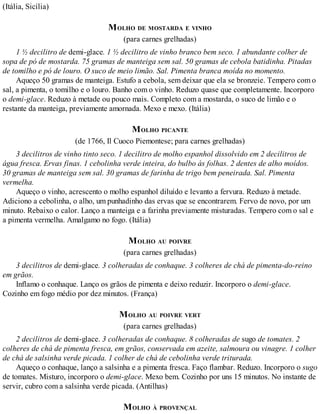 (Itália, Sicília)
MOLHO DE MOSTARDA E VINHO
(para carnes grelhadas)
1 ½ decilitro de demi-glace. 1 ½ decilitro de vinho branco bem seco. 1 abundante colher de
sopa de pó de mostarda. 75 gramas de manteiga sem sal. 50 gramas de cebola batidinha. Pitadas
de tomilho e pó de louro. O suco de meio limão. Sal. Pimenta branca moída no momento.
Aqueço 50 gramas de manteiga. Estufo a cebola, sem deixar que ela se bronzeie. Tempero com o
sal, a pimenta, o tomilho e o louro. Banho com o vinho. Reduzo quase que completamente. Incorporo
o demi-glace. Reduzo à metade ou pouco mais. Completo com a mostarda, o suco de limão e o
restante da manteiga, previamente amornada. Mexo e mexo. (Itália)
MOLHO PICANTE
(de 1766, Il Cuoco Piemontese; para carnes grelhadas)
3 decilitros de vinho tinto seco. 1 decilitro de molho espanhol dissolvido em 2 decilitros de
água fresca. Ervas finas. 1 cebolinha verde inteira, do bulbo às folhas. 2 dentes de alho moídos.
30 gramas de manteiga sem sal. 30 gramas de farinha de trigo bem peneirada. Sal. Pimenta
vermelha.
Aqueço o vinho, acrescento o molho espanhol diluído e levanto a fervura. Reduzo à metade.
Adiciono a cebolinha, o alho, um punhadinho das ervas que se encontrarem. Fervo de novo, por um
minuto. Rebaixo o calor. Lanço a manteiga e a farinha previamente misturadas. Tempero com o sal e
a pimenta vermelha. Amalgamo no fogo. (Itália)
MOLHO AU POIVRE
(para carnes grelhadas)
3 decilitros de demi-glace. 3 colheradas de conhaque. 3 colheres de chá de pimenta-do-reino
em grãos.
Inflamo o conhaque. Lanço os grãos de pimenta e deixo reduzir. Incorporo o demi-glace.
Cozinho em fogo médio por dez minutos. (França)
MOLHO AU POIVRE VERT
(para carnes grelhadas)
2 decilitros de demi-glace. 3 colheradas de conhaque. 8 colheradas de sugo de tomates. 2
colheres de chá de pimenta fresca, em grãos, conservada em azeite, salmoura ou vinagre. 1 colher
de chá de salsinha verde picada. 1 colher de chá de cebolinha verde triturada.
Aqueço o conhaque, lanço a salsinha e a pimenta fresca. Faço flambar. Reduzo. Incorporo o sugo
de tomates. Misturo, incorporo o demi-glace. Mexo bem. Cozinho por uns 15 minutos. No instante de
servir, cubro com a salsinha verde picada. (Antilhas)
MOLHO À PROVENÇAL
 