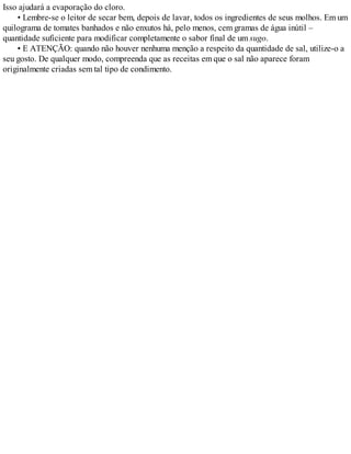 Isso ajudará a evaporação do cloro.
• Lembre-se o leitor de secar bem, depois de lavar, todos os ingredientes de seus molhos. Em um
quilograma de tomates banhados e não enxutos há, pelo menos, cem gramas de água inútil –
quantidade suficiente para modificar completamente o sabor final de um sugo.
• E ATENÇÃO: quando não houver nenhuma menção a respeito da quantidade de sal, utilize-o a
seu gosto. De qualquer modo, compreenda que as receitas em que o sal não aparece foram
originalmente criadas sem tal tipo de condimento.
 