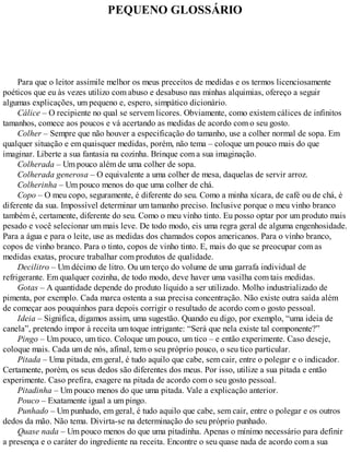 PEQUENO GLOSSÁRIO
Para que o leitor assimile melhor os meus preceitos de medidas e os termos licenciosamente
poéticos que eu às vezes utilizo com abuso e desabuso nas minhas alquimias, ofereço a seguir
algumas explicações, um pequeno e, espero, simpático dicionário.
Cálice – O recipiente no qual se servem licores. Obviamente, como existem cálices de infinitos
tamanhos, comece aos poucos e vá acertando as medidas de acordo com o seu gosto.
Colher – Sempre que não houver a especificação do tamanho, use a colher normal de sopa. Em
qualquer situação e em quaisquer medidas, porém, não tema – coloque um pouco mais do que
imaginar. Liberte a sua fantasia na cozinha. Brinque com a sua imaginação.
Colherada – Um pouco além de uma colher de sopa.
Colherada generosa – O equivalente a uma colher de mesa, daquelas de servir arroz.
Colherinha – Um pouco menos do que uma colher de chá.
Copo – O meu copo, seguramente, é diferente do seu. Como a minha xícara, de café ou de chá, é
diferente da sua. Impossível determinar um tamanho preciso. Inclusive porque o meu vinho branco
também é, certamente, diferente do seu. Como o meu vinho tinto. Eu posso optar por um produto mais
pesado e você selecionar um mais leve. De todo modo, eis uma regra geral de alguma engenhosidade.
Para a água e para o leite, use as medidas dos chamados copos americanos. Para o vinho branco,
copos de vinho branco. Para o tinto, copos de vinho tinto. E, mais do que se preocupar com as
medidas exatas, procure trabalhar com produtos de qualidade.
Decilitro – Um décimo de litro. Ou um terço do volume de uma garrafa individual de
refrigerante. Em qualquer cozinha, de todo modo, deve haver uma vasilha com tais medidas.
Gotas – A quantidade depende do produto líquido a ser utilizado. Molho industrializado de
pimenta, por exemplo. Cada marca ostenta a sua precisa concentração. Não existe outra saída além
de começar aos pouquinhos para depois corrigir o resultado de acordo com o gosto pessoal.
Ideia – Significa, digamos assim, uma sugestão. Quando eu digo, por exemplo, “uma ideia de
canela”, pretendo impor à receita um toque intrigante: “Será que nela existe tal componente?”
Pingo – Um pouco, um tico. Coloque um pouco, um tico – e então experimente. Caso deseje,
coloque mais. Cada um de nós, afinal, tem o seu próprio pouco, o seu tico particular.
Pitada – Uma pitada, em geral, é tudo aquilo que cabe, sem cair, entre o polegar e o indicador.
Certamente, porém, os seus dedos são diferentes dos meus. Por isso, utilize a sua pitada e então
experimente. Caso prefira, exagere na pitada de acordo com o seu gosto pessoal.
Pitadinha – Um pouco menos do que uma pitada. Vale a explicação anterior.
Pouco – Exatamente igual a um pingo.
Punhado – Um punhado, em geral, é tudo aquilo que cabe, sem cair, entre o polegar e os outros
dedos da mão. Não tema. Divirta-se na determinação do seu próprio punhado.
Quase nada – Um pouco menos do que uma pitadinha. Apenas o mínimo necessário para definir
a presença e o caráter do ingrediente na receita. Encontre o seu quase nada de acordo com a sua
 