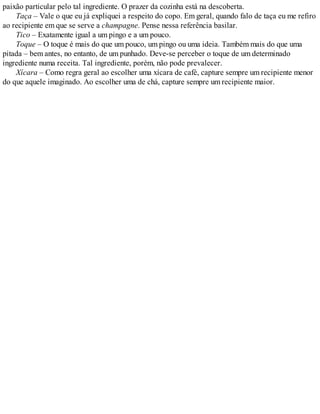 paixão particular pelo tal ingrediente. O prazer da cozinha está na descoberta.
Taça – Vale o que eu já expliquei a respeito do copo. Em geral, quando falo de taça eu me refiro
ao recipiente em que se serve a champagne. Pense nessa referência basilar.
Tico – Exatamente igual a um pingo e a um pouco.
Toque – O toque é mais do que um pouco, um pingo ou uma ideia. Também mais do que uma
pitada – bem antes, no entanto, de um punhado. Deve-se perceber o toque de um determinado
ingrediente numa receita. Tal ingrediente, porém, não pode prevalecer.
Xícara – Como regra geral ao escolher uma xícara de café, capture sempre um recipiente menor
do que aquele imaginado. Ao escolher uma de chá, capture sempre um recipiente maior.
 