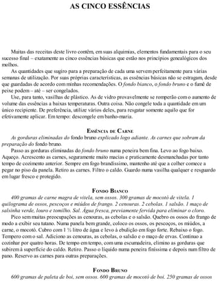 AS CINCO ESSÊNCIAS
Muitas das receitas deste livro contêm, em suas alquimias, elementos fundamentais para o seu
sucesso final – exatamente as cinco essências básicas que estão nos princípios genealógicos dos
molhos.
As quantidades que sugiro para a preparação de cada uma servem perfeitamente para várias
semanas de utilização. Por suas próprias características, as essências básicas não se estragam, desde
que guardadas de acordo com minhas recomendações. O fondo bianco, o fondo bruno e o fumê de
peixe podem – até – ser congelados.
Use, para tanto, vasilhas de plástico. As de vidro provavelmente se romperão com o aumento de
volume das essências a baixas temperaturas. Outra coisa. Não congele toda a quantidade em um
único recipiente. De preferência, utilize vários deles, para resgatar somente aquilo que for
efetivamente aplicar. Em tempo: descongele em banho-maria.
ESSÊNCIA DE CARNE
As gorduras eliminadas do fondo bruno explicado logo adiante. As carnes que sobram da
preparação do fondo bruno.
Passo as gorduras eliminadas do fondo bruno numa peneira bem fina. Levo ao fogo baixo.
Aqueço. Acrescento as carnes, seguramente muito macias e praticamente desmanchadas por tanto
tempo de cozimento anterior. Sempre em fogo brandíssimo, mantenho até que a colher comece a
pegar no piso da panela. Retiro as carnes. Filtro o caldo. Guardo numa vasilha qualquer e resguardo
em lugar fresco e protegido.
FONDO BIANCO
400 gramas de carne magra de vitela, sem ossos. 300 gramas de mocotó de vitela. 1
quilograma de ossos, pescoços e miúdos de frango. 2 cenouras. 2 cebolas. 1 salsão. 1 maço de
salsinha verde, louro e tomilho. Sal. Água fresca, previamente fervida para eliminar o cloro.
Pico sem muitas preocupações as cenouras, as cebolas e o salsão. Quebro os ossos do frango de
modo a exibir seu tutano. Numa panela bem grande, coloco os ossos, os pescoços, os miúdos, a
carne, o mocotó. Cubro com 1 ½ litro de água e levo à ebulição em fogo forte. Rebaixo o fogo.
Tempero com o sal. Adiciono as cenouras, as cebolas, o salsão e o maço de ervas. Continuo a
cozinhar por quatro horas. De tempo em tempo, com uma escumadeira, elimino as gorduras que
subirem à superfície do caldo. Retiro. Passo o líquido numa peneira finíssima e depois num filtro de
pano. Reservo as carnes para outras preparações.
FONDO BRUNO
600 gramas de paleta de boi, sem ossos. 600 gramas de mocotó de boi. 250 gramas de ossos
 