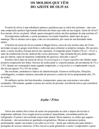 OS MOLHOS QUE VÊM
DO AZEITE DE OLIVAS
O azeite de olivas é uma substância untuosa e gordurosa que se extrai das azeitonas – mas com
uma composição química ligeiramente diferente dos frutos que estão na sua origem. Azeite de olivas?
Isso mesmo, olivas, no plural. Afinal, quem conseguiria retirar um óleo qualquer de uma azeitona só?
Na temperatura ambiente, o azeite permanece em estado liquefeito, muito mais do que a
manteiga. Não se mistura com a água, a não ser em emulsões, por causa de sua densidade muito
menor.
A história do azeite de olivas remonta à Magna Grécia, cerca de oito séculos antes de Cristo –
um tempo em que os gregos eram fortes o suficiente para colonizar os próprios romanos. De sua terra
natal, o azeite invadiu a Europa através dos Apeninos. O estupendo poeta Virgílio (70 a.C.–19 a.C.),
autor da celebérrima Eneida, dedicou-lhe versos deliciosos: “Que alimento haverá, dentre aqueles
que nos nutrem, capaz de dispensar condimento tão gracioso, delicado e suave?”
Existem vários tipos de azeite de olivas. O extravirgem e o virgem superfino são obtidos numa
primeira compressão dos frutos. Seu teor de acidez pode ir, respectivamente, até um máximo de 1% e
1,5%. Quanto aos conseguidos numa segunda compressão, o virgem fino e o simplesmente virgem,
não devem superar 3% e 4% de acidez.
Daí em diante, aumentam os índices de industrialização. Fazem-se retificações, filtrações,
centrifugações, eventuais misturas, nascendo do processo o azeite de olivas propriamente dito, 2%
de acidez.
Os melhores azeites são bem dourados, transparentes, quase que sem aroma e sem sabor
acentuados. Obviamente, quando se pensa nos azeites do passado, sem dúvida tem-se que considerar
os extravirgens.
Azeite / Frios
Vários dos molhos frios à base de azeite são preparados no calor e depois devolvidos à
temperatura ambiente. Esse resgate precisa acontecer naturalmente, sem nenhum auxílio do
refrigerador. O azeite é um excelente conservante natural. Dessa maneira, os caldos que seguem –
obviamente – não necessitam ser guardados em geladeiras. Mesmo as maioneses podem,
perfeitamente, manter sua textura e seu sabor ao ar livre – desde que cobertas por pano úmido e
protegidas de acessos exteriores. O frio excessivo pode gelatinizar o azeite e comprometer o gosto
 