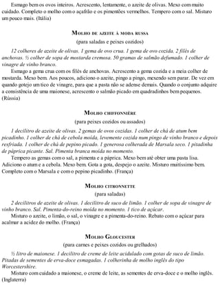 Esmago bem os ovos inteiros. Acrescento, lentamente, o azeite de olivas. Mexo com muito
cuidado. Completo o molho com o açafrão e os pimentões vermelhos. Tempero com o sal. Misturo
um pouco mais. (Itália)
MOLHO DE AZEITE À MODA RUSSA
(para saladas e peixes cozidos)
12 colheres de azeite de olivas. 1 gema de ovo crua. 1 gema de ovo cozida. 2 filés de
anchovas. ½ colher de sopa de mostarda cremosa. 50 gramas de salmão defumado. 1 colher de
vinagre de vinho branco.
Esmago a gema crua com os filés de anchovas. Acrescento a gema cozida e a meia colher de
mostarda. Mexo bem. Aos poucos, adiciono o azeite, pingo a pingo, mexendo sem parar. De vez em
quando gotejo um tico de vinagre, para que a pasta não se adense demais. Quando o conjunto adquire
a consistência de uma maionese, acrescento o salmão picado em quadradinhos bem pequenos.
(Rússia)
MOLHO CHIFFONNIÈRE
(para peixes cozidos ou assados)
1 decilitro de azeite de olivas. 2 gemas de ovos cozidas. 1 colher de chá de atum bem
picadinho. 1 colher de chá de cebola moída, levemente cozida num pingo de vinho branco e depois
resfriada. 1 colher de chá de pepino picado. 1 generosa colherada de Marsala seco. 1 pitadinha
de páprica picante. Sal. Pimenta branca moída no momento.
Tempero as gemas com o sal, a pimenta e a páprica. Mexo bem até obter uma pasta lisa.
Adiciono o atum e a cebola. Mexo bem. Gota a gota, despejo o azeite. Misturo muitíssimo bem.
Completo com o Marsala e com o pepino picadinho. (França)
MOLHO CITRONNETTE
(para saladas)
2 decilitros de azeite de olivas. 1 decilitro de suco de limão. 1 colher de sopa de vinagre de
vinho branco. Sal. Pimenta-do-reino moída no momento. 1 tico de açúcar.
Misturo o azeite, o limão, o sal, o vinagre e a pimenta-do-reino. Rebato com o açúcar para
acalmar a acidez do molho. (França)
MOLHO GLOUCESTER
(para carnes e peixes cozidos ou grelhados)
½ litro de maionese. 1 decilitro de creme de leite acidulado com gotas de suco de limão.
Pitadas de sementes de erva-doce esmagadas. 1 colherinha de molho inglês do tipo
Worcestershire.
Misturo com cuidado a maionese, o creme de leite, as sementes de erva-doce e o molho inglês.
(Inglaterra)
 