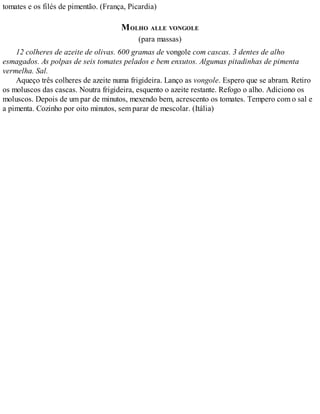 tomates e os filés de pimentão. (França, Picardia)
MOLHO ALLE VONGOLE
(para massas)
12 colheres de azeite de olivas. 600 gramas de vongole com cascas. 3 dentes de alho
esmagados. As polpas de seis tomates pelados e bem enxutos. Algumas pitadinhas de pimenta
vermelha. Sal.
Aqueço três colheres de azeite numa frigideira. Lanço as vongole. Espero que se abram. Retiro
os moluscos das cascas. Noutra frigideira, esquento o azeite restante. Refogo o alho. Adiciono os
moluscos. Depois de um par de minutos, mexendo bem, acrescento os tomates. Tempero com o sal e
a pimenta. Cozinho por oito minutos, sem parar de mescolar. (Itália)
 