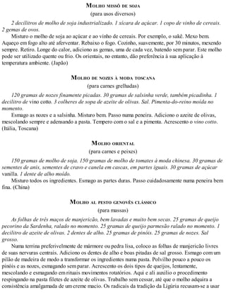MOLHO MISSÔ DE SOJA
(para usos diversos)
2 decilitros de molho de soja industrializado. 1 xícara de açúcar. 1 copo de vinho de cereais.
2 gemas de ovos.
Misturo o molho de soja ao açúcar e ao vinho de cereais. Por exemplo, o sakê. Mexo bem.
Aqueço em fogo alto até aferventar. Rebaixo o fogo. Cozinho, suavemente, por 30 minutos, mexendo
sempre. Retiro. Longe do calor, adiciono as gemas, uma de cada vez, batendo sem parar. Este molho
pode ser utilizado quente ou frio. Os orientais, no entanto, dão preferência à sua aplicação à
temperatura ambiente. (Japão)
MOLHO DE NOZES À MODA TOSCANA
(para carnes grelhadas)
120 gramas de nozes finamente picadas. 30 gramas de salsinha verde, também picadinha. 1
decilitro de vino cotto. 3 colheres de sopa de azeite de olivas. Sal. Pimenta-do-reino moída no
momento.
Esmago as nozes e a salsinha. Misturo bem. Passo numa peneira. Adiciono o azeite de olivas,
mescolando sempre e adensando a pasta. Tempero com o sal e a pimenta. Acrescento o vino cotto.
(Itália, Toscana)
MOLHO ORIENTAL
(para carnes e peixes)
150 gramas de molho de soja. 150 gramas de molho de tomates à moda chinesa. 30 gramas de
sementes de anis, sementes de cravo e canela em cascas, em partes iguais. 30 gramas de açúcar
vanilla. 1 dente de alho moído.
Misturo todos os ingredientes. Esmago as partes duras. Passo cuidadosamente numa peneira bem
fina. (China)
MOLHO AL PESTO GENOVÊS CLÁSSICO
(para massas)
As folhas de três maços de manjericão, bem lavadas e muito bem secas. 25 gramas de queijo
pecorino da Sardenha, ralado no momento. 25 gramas de queijo parmesão ralado no momento. 1
decilitro de azeite de olivas. 2 dentes de alho. 25 gramas de pinóis. 25 gramas de nozes. Sal
grosso.
Numa terrina preferivelmente de mármore ou pedra lisa, coloco as folhas de manjericão livres
de suas nervuras centrais. Adiciono os dentes de alho e boas pitadas de sal grosso. Esmago com um
pilão de madeira de modo a transformar os ingredientes numa pasta. Polvilho pouco a pouco os
pinóis e as nozes, esmagando sem parar. Acrescento os dois tipos de queijos, lentamente,
mescolando e esmagando em rituais movimentos rotatórios. Aqui e ali auxilio o procedimento
respingando na pasta filetes de azeite de olivas. Trabalho sem cessar, até que o molho adquira a
consistência amalgamada de um creme macio. Os radicais da tradição da Ligúria recusam-se a usar
 