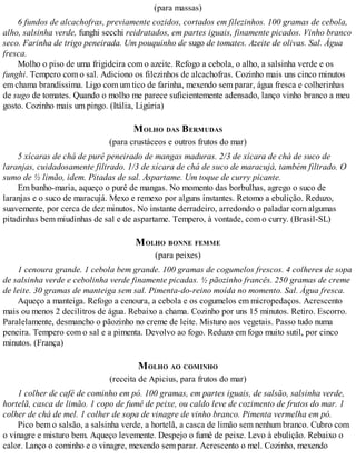 (para massas)
6 fundos de alcachofras, previamente cozidos, cortados em filezinhos. 100 gramas de cebola,
alho, salsinha verde, funghi secchi reidratados, em partes iguais, finamente picados. Vinho branco
seco. Farinha de trigo peneirada. Um pouquinho de sugo de tomates. Azeite de olivas. Sal. Água
fresca.
Molho o piso de uma frigideira com o azeite. Refogo a cebola, o alho, a salsinha verde e os
funghi. Tempero com o sal. Adiciono os filezinhos de alcachofras. Cozinho mais uns cinco minutos
em chama brandíssima. Ligo com um tico de farinha, mexendo sem parar, água fresca e colherinhas
de sugo de tomates. Quando o molho me parece suficientemente adensado, lanço vinho branco a meu
gosto. Cozinho mais um pingo. (Itália, Ligúria)
MOLHO DAS BERMUDAS
(para crustáceos e outros frutos do mar)
5 xícaras de chá de purê peneirado de mangas maduras. 2/3 de xícara de chá de suco de
laranjas, cuidadosamente filtrado. 1/3 de xícara de chá de suco de maracujá, também filtrado. O
sumo de ½ limão, idem. Pitadas de sal. Aspartame. Um toque de curry picante.
Em banho-maria, aqueço o purê de mangas. No momento das borbulhas, agrego o suco de
laranjas e o suco de maracujá. Mexo e remexo por alguns instantes. Retomo a ebulição. Reduzo,
suavemente, por cerca de dez minutos. No instante derradeiro, arredondo o paladar com algumas
pitadinhas bem miudinhas de sal e de aspartame. Tempero, à vontade, com o curry. (Brasil-SL)
MOLHO BONNE FEMME
(para peixes)
1 cenoura grande. 1 cebola bem grande. 100 gramas de cogumelos frescos. 4 colheres de sopa
de salsinha verde e cebolinha verde finamente picadas. ½ pãozinho francês. 250 gramas de creme
de leite. 30 gramas de manteiga sem sal. Pimenta-do-reino moída no momento. Sal. Água fresca.
Aqueço a manteiga. Refogo a cenoura, a cebola e os cogumelos em micropedaços. Acrescento
mais ou menos 2 decilitros de água. Rebaixo a chama. Cozinho por uns 15 minutos. Retiro. Escorro.
Paralelamente, desmancho o pãozinho no creme de leite. Misturo aos vegetais. Passo tudo numa
peneira. Tempero com o sal e a pimenta. Devolvo ao fogo. Reduzo em fogo muito sutil, por cinco
minutos. (França)
MOLHO AO COMINHO
(receita de Apicius, para frutos do mar)
1 colher de café de cominho em pó. 100 gramas, em partes iguais, de salsão, salsinha verde,
hortelã, casca de limão. 1 copo de fumê de peixe, ou caldo leve de cozimento de frutos do mar. 1
colher de chá de mel. 1 colher de sopa de vinagre de vinho branco. Pimenta vermelha em pó.
Pico bem o salsão, a salsinha verde, a hortelã, a casca de limão sem nenhum branco. Cubro com
o vinagre e misturo bem. Aqueço levemente. Despejo o fumê de peixe. Levo à ebulição. Rebaixo o
calor. Lanço o cominho e o vinagre, mexendo sem parar. Acrescento o mel. Cozinho, mexendo
 
