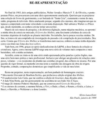 RE-REAPRESENTAÇÃO
No final de 1983, dois amigos publicitários, Walter Arruda e Marcio P. T. de Oliveira, o ponte-
pretano Pitico, me procuraram com uma ideia aparentemente amalucada. Queriam que eu projetasse
uma coleção de livros de gastronomia, a ser batizada de “Santa Ceia”, exatamente o nome do meu,
então, programa de televisão. Ideia amalucada porque, segundo eles mesmos, não imaginavam que eu
topasse a empreitada com tanta velocidade e com tanta disposição. Mal sabiam o Walter e o Pitico
que, desde menininho, eu sonhava em me tornar um escritor.
Depois de seis meses de pesquisa, e de dolorosa digitação, numa máquina mecânica, eu aprontei
a minha obra de estreia no mercado, O Livro dos Molhos, uma fascinante coletânea de cerca de
trezentas alquimias de tradição no planeta inteirinho. No trabalho, havia poucas receitas minhas. De
fato, se tratava de um compêndio de investigação do passado e de compilação de preciosidades. Deu
certo. Consta que O Livro dos Molhos se transformou num sucesso, embora eu nunca tenha deparado
com o seu título nas listas dos best-sellers.
Tudo bem, em 1996, graças ao apoio dedicadíssimo da L&PM, a doce fantasia da coleção se
cristalizou. Agora, com a mesma L&PM surge uma nova série de volumes mais compactos e mais
baratinhos, sob a minha assinatura.
Acredite, como eu: trata-se de uma série ainda apaixonada pelas panelas e pelos fogões, mas
uma série bem mais prática e mais profissional. Inclusive por abrigar um glossário de relações entre
pesos, volumes – e os recipientes de plantão nas cozinhas em geral, das colheres às xícaras. Por uma
questão de rigor formal, eu mantenho em meu texto a exatidão das dosagens da obra de origem.
Proponho, contudo, comparações domésticas que simplificarão a vida de meu leitor.
Resta-me perpetrar, nesta reapresentação, um bom punhado de homenagens cruciais:
* Meu mestre Giovanni de Bourbon-Siciles, que prefaciou a edição original dos Molhos.
* O saudosíssimo Luís Carta, que me confiou a edição de Gourmet, duas décadas atrás.
* A fada Nina Horta, que tão gostosamente me acarinhou no seu lindo Não É Sopa.
* O mago Zé Antonio Pinheiro Machado, que me comoveu em O Livro do Macarrão.
* E os eternos de costume, a mamma Helena, a Vivi, o Dado, a Dani, o Renato, a Giulia, a Luísa, o
Bacci, o Haroldo, o Waldemar e a dona Lourdes.
Sílvio Lancellotti
São Paulo, janeiro de 1999
 
