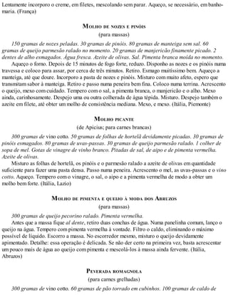Lentamente incorporo o creme, em filetes, mescolando sem parar. Aqueço, se necessário, em banho-
maria. (França)
MOLHO DE NOZES E PINÓIS
(para massas)
150 gramas de nozes peladas. 30 gramas de pinóis. 80 gramas de manteiga sem sal. 60
gramas de queijo parmesão ralado no momento. 20 gramas de manjericão finamente picado. 2
dentes de alho esmagados. Água fresca. Azeite de olivas. Sal. Pimenta branca moída no momento.
Aqueço o forno. Depois de 15 minutos de fogo forte, reduzo. Disponho as nozes e os pinóis numa
travessa e coloco para assar, por cerca de três minutos. Retiro. Esmago muitíssimo bem. Aqueço a
manteiga, até que doure. Incorporo a pasta de nozes e pinóis. Misturo com muito afeto, espero que
transmitam sabor à manteiga. Retiro e passo numa peneira bem fina. Coloco numa terrina. Acrescento
o queijo, mexo com cuidado. Tempero com o sal, a pimenta branca, o manjericão e o alho. Mexo
ainda, carinhosamente. Despejo uma ou outra colherada de água tépida. Misturo. Despejo também o
azeite em filete, até obter um molho de consistência mediana. Mexo, e mexo. (Itália, Piemonte)
MOLHO PICANTE
(de Apicius; para carnes brancas)
300 gramas de vino cotto. 50 gramas de folhas de hortelã devidamente picadas. 30 gramas de
pinóis esmagados. 80 gramas de uvas-passas. 30 gramas de queijo parmesão ralado. 1 colher de
sopa de mel. Gotas de vinagre de vinho branco. Pitadas de sal, de aipo e de pimenta vermelha.
Azeite de olivas.
Misturo as folhas de hortelã, os pinóis e o parmesão ralado a azeite de olivas em quantidade
suficiente para fazer uma pasta densa. Passo numa peneira. Acrescento o mel, as uvas-passas e o vino
cotto. Aqueço. Tempero com o vinagre, o sal, o aipo e a pimenta vermelha de modo a obter um
molho bem forte. (Itália, Lazio)
MOLHO DE PIMENTA E QUEIJO À MODA DOS ABRUZOS
(para massas)
300 gramas de queijo pecorino ralado. Pimenta vermelha.
Antes que a massa fique al dente, retiro duas conchas de água. Numa panelinha comum, lanço o
queijo na água. Tempero com pimenta vermelha à vontade. Filtro o caldo, eliminando o máximo
possível de líquido. Escorro a massa. No escorredor mesmo, misturo o queijo devidamente
apimentado. Detalhe: essa operação é delicada. Se não der certo na primeira vez, basta acrescentar
um pouco mais de água ao queijo com pimenta e mescolá-los à massa ainda fervente. (Itália,
Abruzos)
PEVERADA ROMAGNOLA
(para carnes grelhadas)
300 gramas de vino cotto. 60 gramas de pão torrado em cubinhos. 100 gramas de caldo de
 